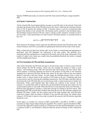 International Journal on Soft Computing (IJSC) Vol.7, No. 1, February 2016
8
Superior TOPSIS rank nodes are selected as the CHs. Each selected CH gets a unique identifier
(ID).
4.2.Cluster Construction
All the selected CHs disseminated identity message to non-CH nodes in the network. Each node
calculates the distance from all the CHs then joins to the cluster, which has the minimum distance
from its CH. K specifies the number of CHs. A distance matrix is used for re-clustering nodes
based on the distance to the selected CHs. The distance metric used here is the Euclidean metric.
The Euclidean distance between CH and a node is relying on their situations. Consider X and Y
are two nodes, i and j demonstrates two node locations. Euclidean distance is calculated based on
Eq. (12):
(12)
Each element in the distance matrix represents the difference between the CH and the node. After
cluster formation, each CH is accountable for gathering the data from all the nodes in the cluster.
When a framework (of data) from all the nodes in the cluster is consummated and aggregation is
performed, each CH dispatches the framework to the base station. The proceeds of re-
clustering and data transportation is continued for R rounds until all the nodes being dead. If the
number of nodes in the cluster gets smaller than the predefined threshold, the cluster is merged
with the neighbouring clusters.
4.3.Tree formation of CHs and Data transmission
After cluster formation, the CH sends message to all non-cluster nodes in wireless sensor network
which includes the CH ID, location, cluster size (for example the number of nodes in each
cluster), and remaining energy. CHs also send their data and location to the base station. Base
station prepares a minimum spanning tree based on the position of CH nodes so the minimum
spanning tree is between CH nodes and the base station. In this plan, CHs use free area channel
model to send data to the base station. In each round, the minimum distance from a vertex to
another vertex is chosen based on the location of CH nodes in the tree. Combining data from
several sensors used for removing the redundant transmission. Non CH nodes send their data by
the framework to the CH while they are in transmission mode, so data transmission is broken into
frameworks. Nodes could dispatch their data without any collision in the network. In this
research, we assumed that nodes are all the time synchronized by having the base station sent out
synchronization pulses to each node. When the CH receives the data from all the non CH nodes, it
performs data aggregation to produce a useful data message for sending to the base station. After
aggregating data, CHs transmit their resultant data along the tree (by the minimum spanning tree
between CH nodes). Finally, the base station receives the final resultant data. Non-CH nodes
could leave clusters when its energy is finished. If any non-CH node leaves, the related cluster
releases it. If CH node is dead or a new node is joined to the network, the CH selection algorithm
should be re-run.
In this paper, we consider two versions of DFC, named DFC-1 and DFC-2. In DFC-1, a node
consumes its finite energy budget during the algorithm. We consider a specific threshold in DFC-
2 for the CHs. When the amount of energy of a CH passes from the specified threshold, a new CH
is selected. In DFC-2, our threshold is achieved when the amount of energy of CH is reduced by
half.
 