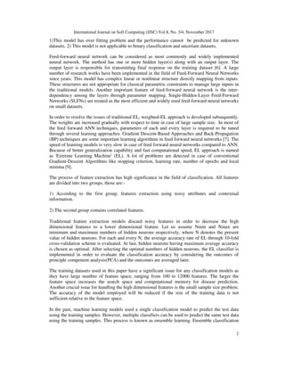 International Journal on Soft Computing (IJSC) Vol.8, No. 3/4, November 2017
2
1)This model has over fitting problem and the performance cannot be predicted for unknown
datasets. 2) This model is not applicable to binary classification and uncertain datasets.
Feed-forward neural network can be considered as most commonly and widely implemented
neural network. The method has one or more hidden layer(s) along with an output layer. The
output layer is responsible for transmitting final response on the training dataset [6]. A large
number of research works have been implemented in the field of Feed-Forward Neural Networks
since years. This model has complex linear or nonlinear structure directly mapping from inputs.
These structures are not appropriate for classical parametric constraints to manage large inputs in
the traditional models. Another important feature of feed-forward neural network is the inter-
dependency among the layers through parameter mapping. Single-Hidden-Layer Feed-Forward
Networks (SLFNs) are treated as the most efficient and widely used feed-forward neural networks
on small datasets.
In order to resolve the issues of traditional EL, weighted-EL approach is developed subsequently.
The weights are increased gradually with respect to time in case of large sample size. In most of
the feed forward ANN techniques, parameters of each and every layer is required to be tuned
through several learning approaches. Gradient Descent-Based Approaches and Back-Propagation
(BP) techniques are some important learning algorithms in feed forward neural networks [7]. The
speed of learning models is very slow in case of feed forward neural networks compared to ANN.
Because of better generalization capability and fast computational speed, EL approach is named
as 'Extreme Learning Machine' (EL). A lot of problems are detected in case of conventional
Gradient-Descent Algorithms like stopping criterion, learning rate, number of epochs and local
minima [9].
The process of feature extraction has high significance in the field of classification. All features
are divided into two groups, those are:-
1) According to the first group, features extraction using noisy attributes and contextual
information.
2) The second group contains correlated features.
Traditional feature extraction models discard noisy features in order to decrease the high
dimensional features to a lower dimensional feature. Let us assume Nmin and Nmax are
minimum and maximum numbers of hidden neurons respectively, where N denotes the present
value of hidden neurons. For each and every N, the average accuracy rate of EL through 10-fold
cross-validation scheme is evaluated. At last, hidden neurons having maximum average accuracy
is chosen as optimal. After selecting the optimal numbers of hidden neurons, the EL classifier is
implemented in order to evaluate the classification accuracy by considering the outcomes of
principle component analysis(PCA) and the outcomes are averaged later.
The training datasets used in this paper have a significant issue for any classification models as
they have large number of feature space, ranging from 100 to 12000 features. The larger the
feature space increases the search space and computational memory for disease prediction.
Another crucial issue for handling the high dimensional features is the small sample size problem.
The accuracy of the model employed will be reduced if the size of the training data is not
sufficient relative to the feature space.
In the past, machine learning models used a single classification model to predict the test data
using the training samples. However, multiple classifiers can be used to predict the same test data
using the training samples. This process is known as ensemble learning. Ensemble classification
 