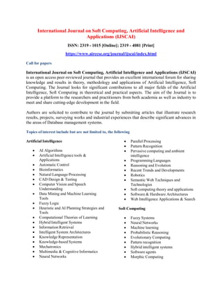 International Journal on Soft Computing, Artificial Intelligence and
Applications (IJSCAI)
ISSN: 2319 - 1015 [Online]; 2319 - 4081 [Print]
https://www.airccse.org/journal/ijscai/index.html
Call for papers
International Journal on Soft Computing, Artificial Intelligence and Applications (IJSCAI)
is an open access peer-reviewed journal that provides an excellent international forum for sharing
knowledge and results in theory, methodology and applications of Artificial Intelligence, Soft
Computing. The Journal looks for significant contributions to all major fields of the Artificial
Intelligence, Soft Computing in theoretical and practical aspects. The aim of the Journal is to
provide a platform to the researchers and practitioners from both academia as well as industry to
meet and share cutting-edge development in the field.
Authors are solicited to contribute to the journal by submitting articles that illustrate research
results, projects, surveying works and industrial experiences that describe significant advances in
the areas of Database management systems.
Topics of interest include but are not limited to, the following
Artificial Intelligence
 AI Algorithms
 Artificial Intelligence tools &
Applications
 Automatic Control
 Bioinformatics
 Natural Language Processing
 CAD Design & Testing
 Computer Vision and Speech
Understanding
 Data Mining and Machine Learning
Tools
 Fuzzy Logic
 Heuristic and AI Planning Strategies and
Tools
 Computational Theories of Learning
 Hybrid Intelligent Systems
 Information Retrieval
 Intelligent System Architectures
 Knowledge Representation
 Knowledge-based Systems
 Mechatronics
 Multimedia & Cognitive Informatics
 Neural Networks
 Parallel Processing
 Pattern Recognition
 Pervasive computing and ambient
intelligence
 Programming Languages
 Reasoning and Evolution
 Recent Trends and Developments
 Robotics
 Semantic Web Techniques and
Technologies
 Soft computing theory and applications
 Software & Hardware Architectures
 Web Intelligence Applications & Search
Soft Computing
 Fuzzy Systems
 Neural Networks
 Machine learning
 Probabilistic Reasoning
 Evolutionary Computing
 Pattern recognition
 Hybrid intelligent systems
 Software agents
 Morphic Computing
 