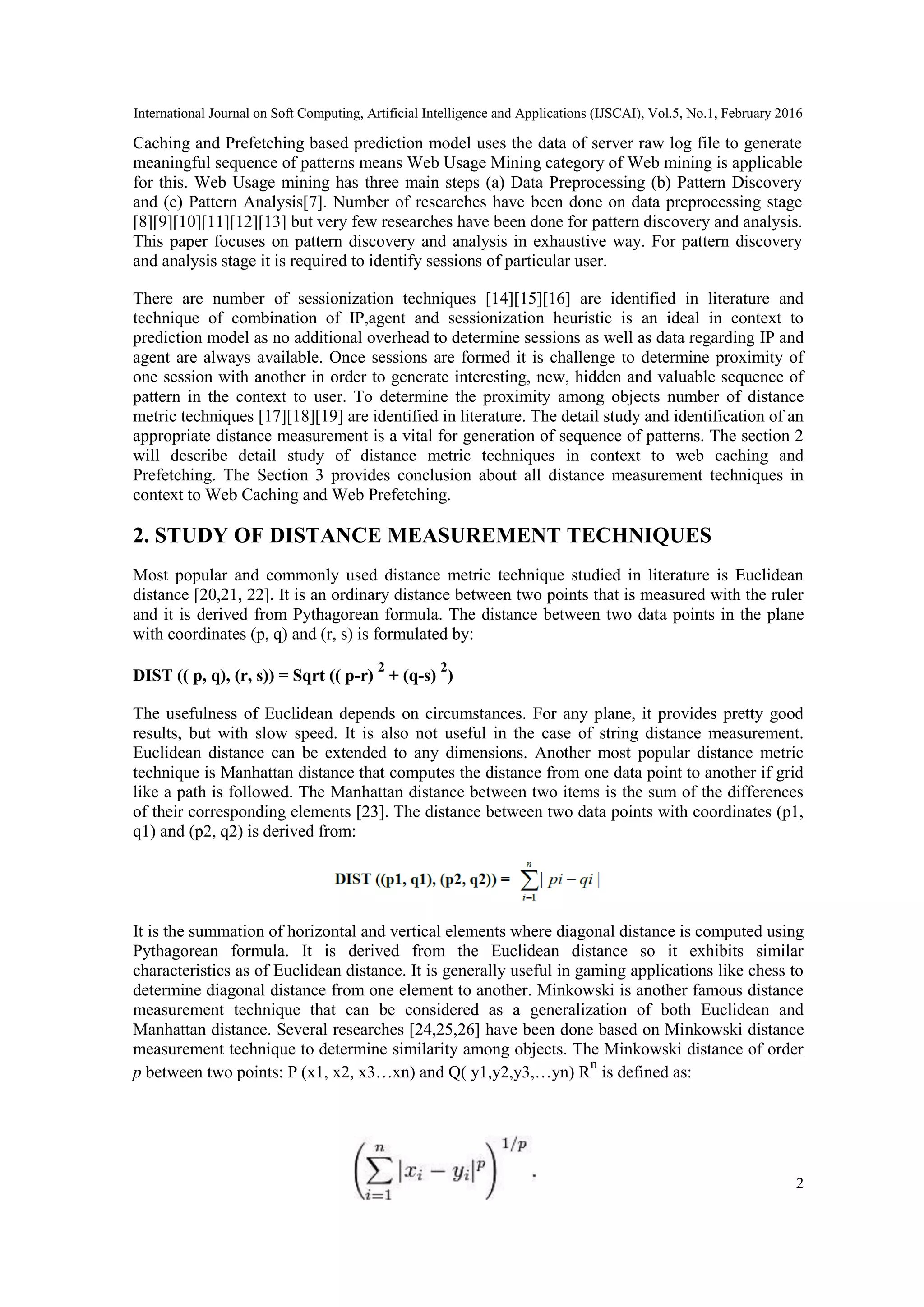 International Journal on Soft Computing, Artificial Intelligence and Applications (IJSCAI), Vol.5, No.1, February 2016
2
Caching and Prefetching based prediction model uses the data of server raw log file to generate
meaningful sequence of patterns means Web Usage Mining category of Web mining is applicable
for this. Web Usage mining has three main steps (a) Data Preprocessing (b) Pattern Discovery
and (c) Pattern Analysis[7]. Number of researches have been done on data preprocessing stage
[8][9][10][11][12][13] but very few researches have been done for pattern discovery and analysis.
This paper focuses on pattern discovery and analysis in exhaustive way. For pattern discovery
and analysis stage it is required to identify sessions of particular user.
There are number of sessionization techniques [14][15][16] are identified in literature and
technique of combination of IP,agent and sessionization heuristic is an ideal in context to
prediction model as no additional overhead to determine sessions as well as data regarding IP and
agent are always available. Once sessions are formed it is challenge to determine proximity of
one session with another in order to generate interesting, new, hidden and valuable sequence of
pattern in the context to user. To determine the proximity among objects number of distance
metric techniques [17][18][19] are identified in literature. The detail study and identification of an
appropriate distance measurement is a vital for generation of sequence of patterns. The section 2
will describe detail study of distance metric techniques in context to web caching and
Prefetching. The Section 3 provides conclusion about all distance measurement techniques in
context to Web Caching and Web Prefetching.
2. STUDY OF DISTANCE MEASUREMENT TECHNIQUES
Most popular and commonly used distance metric technique studied in literature is Euclidean
distance [20,21, 22]. It is an ordinary distance between two points that is measured with the ruler
and it is derived from Pythagorean formula. The distance between two data points in the plane
with coordinates (p, q) and (r, s) is formulated by:
DIST (( p, q), (r, s)) = Sqrt (( p-r)
2
+ (q-s)
2
)
The usefulness of Euclidean depends on circumstances. For any plane, it provides pretty good
results, but with slow speed. It is also not useful in the case of string distance measurement.
Euclidean distance can be extended to any dimensions. Another most popular distance metric
technique is Manhattan distance that computes the distance from one data point to another if grid
like a path is followed. The Manhattan distance between two items is the sum of the differences
of their corresponding elements [23]. The distance between two data points with coordinates (p1,
q1) and (p2, q2) is derived from:
It is the summation of horizontal and vertical elements where diagonal distance is computed using
Pythagorean formula. It is derived from the Euclidean distance so it exhibits similar
characteristics as of Euclidean distance. It is generally useful in gaming applications like chess to
determine diagonal distance from one element to another. Minkowski is another famous distance
measurement technique that can be considered as a generalization of both Euclidean and
Manhattan distance. Several researches [24,25,26] have been done based on Minkowski distance
measurement technique to determine similarity among objects. The Minkowski distance of order
p between two points: P (x1, x2, x3…xn) and Q( y1,y2,y3,…yn) R
n
is defined as:
 
