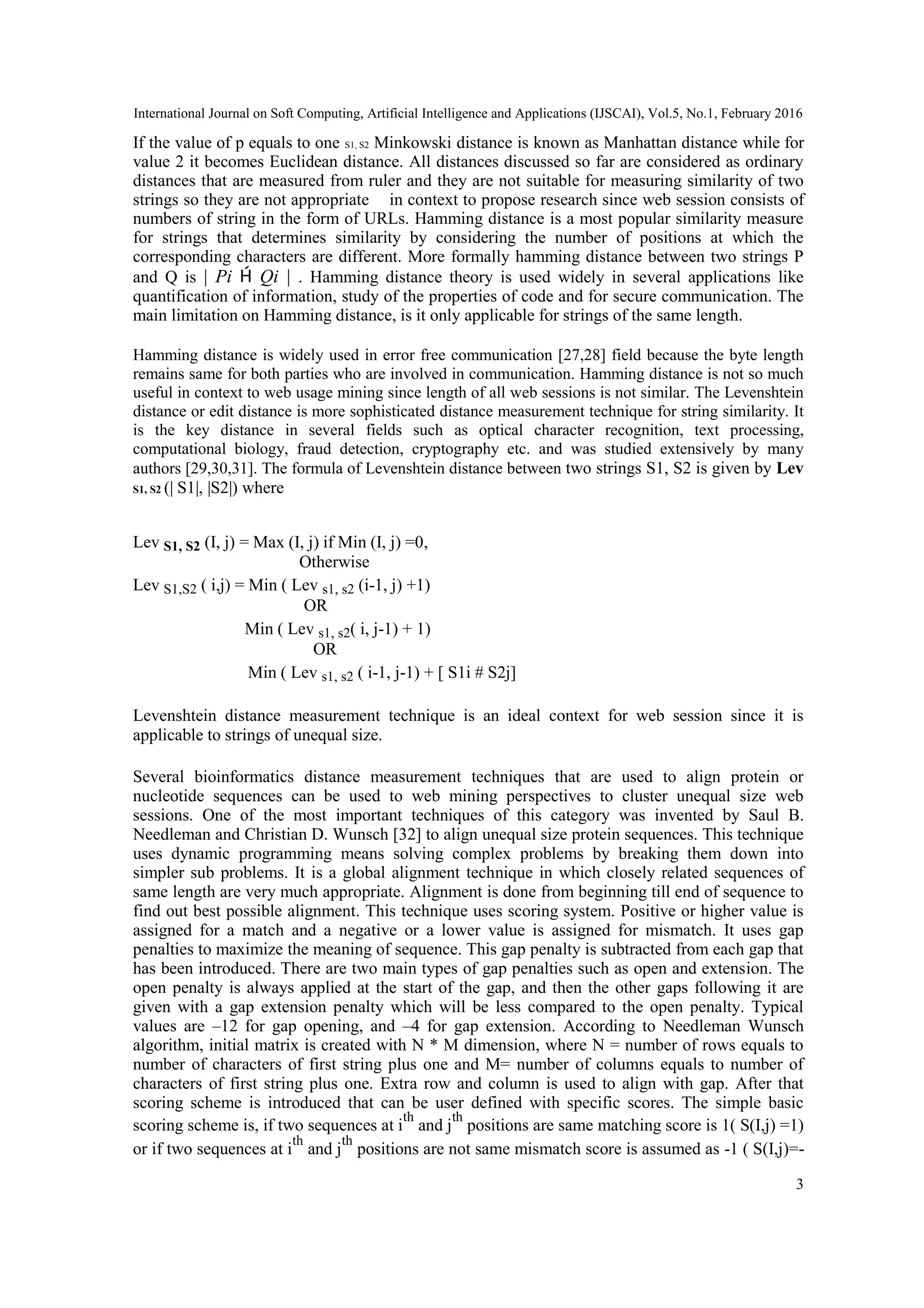 International Journal on Soft Computing, Artificial Intelligence and Applications (IJSCAI), Vol.5, No.1, February 2016
3
If the value of p equals to one S1, S2 Minkowski distance is known as Manhattan distance while for
value 2 it becomes Euclidean distance. All distances discussed so far are considered as ordinary
distances that are measured from ruler and they are not suitable for measuring similarity of two
strings so they are not appropriate in context to propose research since web session consists of
numbers of string in the form of URLs. Hamming distance is a most popular similarity measure
for strings that determines similarity by considering the number of positions at which the
corresponding characters are different. More formally hamming distance between two strings P
and Q is | Pi  Qi | . Hamming distance theory is used widely in several applications like
quantification of information, study of the properties of code and for secure communication. The
main limitation on Hamming distance, is it only applicable for strings of the same length.
Hamming distance is widely used in error free communication [27,28] field because the byte length
remains same for both parties who are involved in communication. Hamming distance is not so much
useful in context to web usage mining since length of all web sessions is not similar. The Levenshtein
distance or edit distance is more sophisticated distance measurement technique for string similarity. It
is the key distance in several fields such as optical character recognition, text processing,
computational biology, fraud detection, cryptography etc. and was studied extensively by many
authors [29,30,31]. The formula of Levenshtein distance between two strings S1, S2 is given by Lev
S1, S2 (| S1|, |S2|) where
Lev S1, S2 (I, j) = Max (I, j) if Min (I, j) =0,
Otherwise
Lev S1,S2 ( i,j) = Min ( Lev s1, s2 (i-1, j) +1)
OR
Min ( Lev s1, s2( i, j-1) + 1)
OR
Min ( Lev s1, s2 ( i-1, j-1) + [ S1i # S2j]
Levenshtein distance measurement technique is an ideal context for web session since it is
applicable to strings of unequal size.
Several bioinformatics distance measurement techniques that are used to align protein or
nucleotide sequences can be used to web mining perspectives to cluster unequal size web
sessions. One of the most important techniques of this category was invented by Saul B.
Needleman and Christian D. Wunsch [32] to align unequal size protein sequences. This technique
uses dynamic programming means solving complex problems by breaking them down into
simpler sub problems. It is a global alignment technique in which closely related sequences of
same length are very much appropriate. Alignment is done from beginning till end of sequence to
find out best possible alignment. This technique uses scoring system. Positive or higher value is
assigned for a match and a negative or a lower value is assigned for mismatch. It uses gap
penalties to maximize the meaning of sequence. This gap penalty is subtracted from each gap that
has been introduced. There are two main types of gap penalties such as open and extension. The
open penalty is always applied at the start of the gap, and then the other gaps following it are
given with a gap extension penalty which will be less compared to the open penalty. Typical
values are –12 for gap opening, and –4 for gap extension. According to Needleman Wunsch
algorithm, initial matrix is created with N * M dimension, where N = number of rows equals to
number of characters of first string plus one and M= number of columns equals to number of
characters of first string plus one. Extra row and column is used to align with gap. After that
scoring scheme is introduced that can be user defined with specific scores. The simple basic
scoring scheme is, if two sequences at i
th
and j
th
positions are same matching score is 1( S(I,j) =1)
or if two sequences at i
th
and j
th
positions are not same mismatch score is assumed as -1 ( S(I,j)=-
 