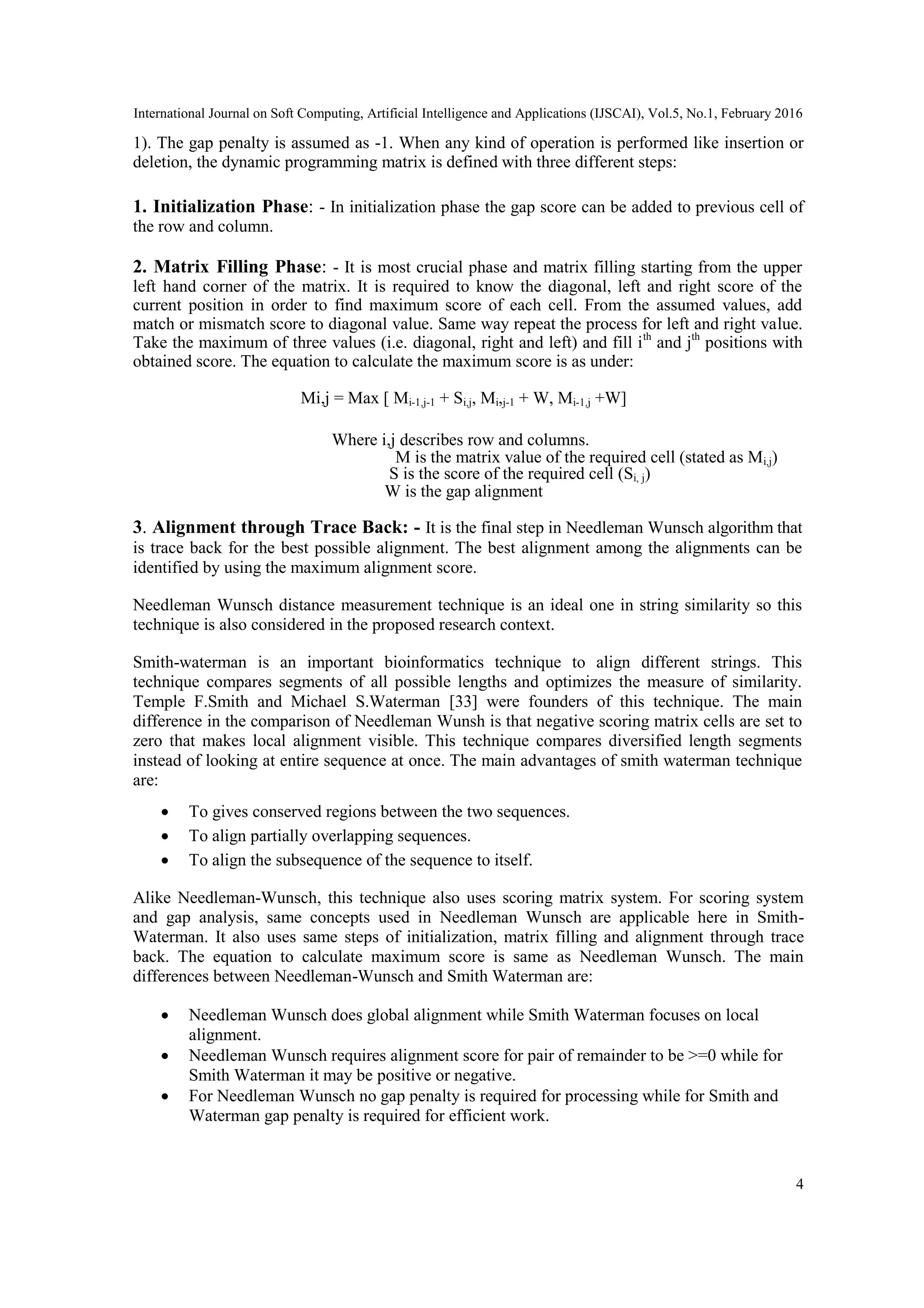 International Journal on Soft Computing, Artificial Intelligence and Applications (IJSCAI), Vol.5, No.1, February 2016
4
1). The gap penalty is assumed as -1. When any kind of operation is performed like insertion or
deletion, the dynamic programming matrix is defined with three different steps:
1. Initialization Phase: - In initialization phase the gap score can be added to previous cell of
the row and column.
2. Matrix Filling Phase: - It is most crucial phase and matrix filling starting from the upper
left hand corner of the matrix. It is required to know the diagonal, left and right score of the
current position in order to find maximum score of each cell. From the assumed values, add
match or mismatch score to diagonal value. Same way repeat the process for left and right value.
Take the maximum of three values (i.e. diagonal, right and left) and fill ith
and jth
positions with
obtained score. The equation to calculate the maximum score is as under:
Mi,j = Max [ Mi-1,j-1 + Si,j, Mi,j-1 + W, Mi-1,j +W]
Where i,j describes row and columns.
M is the matrix value of the required cell (stated as Mi,j)
S is the score of the required cell (Si, j)
W is the gap alignment
3. Alignment through Trace Back: - It is the final step in Needleman Wunsch algorithm that
is trace back for the best possible alignment. The best alignment among the alignments can be
identified by using the maximum alignment score.
Needleman Wunsch distance measurement technique is an ideal one in string similarity so this
technique is also considered in the proposed research context.
Smith-waterman is an important bioinformatics technique to align different strings. This
technique compares segments of all possible lengths and optimizes the measure of similarity.
Temple F.Smith and Michael S.Waterman [33] were founders of this technique. The main
difference in the comparison of Needleman Wunsh is that negative scoring matrix cells are set to
zero that makes local alignment visible. This technique compares diversified length segments
instead of looking at entire sequence at once. The main advantages of smith waterman technique
are:
 To gives conserved regions between the two sequences.
 To align partially overlapping sequences.
 To align the subsequence of the sequence to itself.
Alike Needleman-Wunsch, this technique also uses scoring matrix system. For scoring system
and gap analysis, same concepts used in Needleman Wunsch are applicable here in Smith-
Waterman. It also uses same steps of initialization, matrix filling and alignment through trace
back. The equation to calculate maximum score is same as Needleman Wunsch. The main
differences between Needleman-Wunsch and Smith Waterman are:
 Needleman Wunsch does global alignment while Smith Waterman focuses on local
alignment.
 Needleman Wunsch requires alignment score for pair of remainder to be >=0 while for
Smith Waterman it may be positive or negative.
 For Needleman Wunsch no gap penalty is required for processing while for Smith and
Waterman gap penalty is required for efficient work.
 