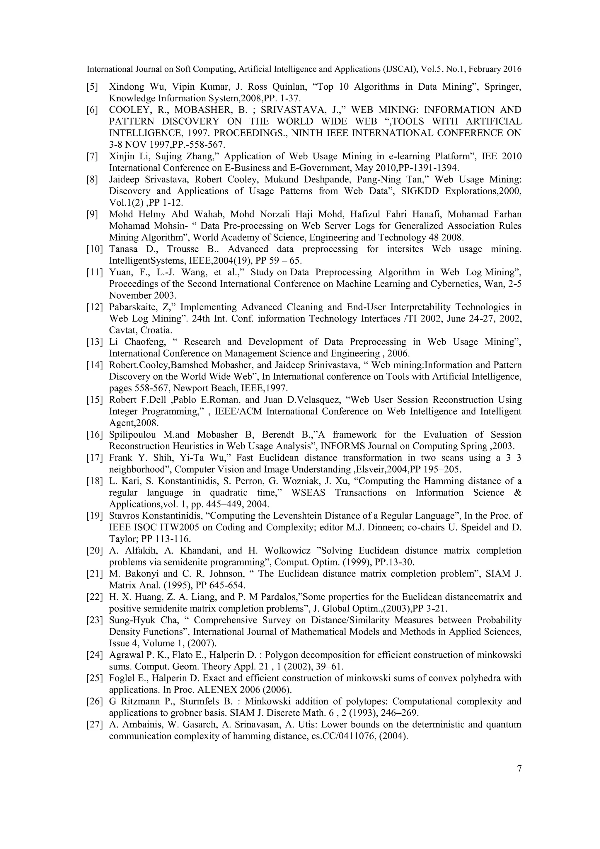 International Journal on Soft Computing, Artificial Intelligence and Applications (IJSCAI), Vol.5, No.1, February 2016
7
[5] Xindong Wu, Vipin Kumar, J. Ross Quinlan, “Top 10 Algorithms in Data Mining”, Springer,
Knowledge Information System,2008,PP. 1-37.
[6] COOLEY, R., MOBASHER, B. ; SRIVASTAVA, J.,” WEB MINING: INFORMATION AND
PATTERN DISCOVERY ON THE WORLD WIDE WEB “,TOOLS WITH ARTIFICIAL
INTELLIGENCE, 1997. PROCEEDINGS., NINTH IEEE INTERNATIONAL CONFERENCE ON
3-8 NOV 1997,PP.-558-567.
[7] Xinjin Li, Sujing Zhang,” Application of Web Usage Mining in e-learning Platform”, IEE 2010
International Conference on E-Business and E-Government, May 2010,PP-1391-1394.
[8] Jaideep Srivastava, Robert Cooley, Mukund Deshpande, Pang-Ning Tan,” Web Usage Mining:
Discovery and Applications of Usage Patterns from Web Data”, SIGKDD Explorations,2000,
Vol.1(2) ,PP 1-12.
[9] Mohd Helmy Abd Wahab, Mohd Norzali Haji Mohd, Hafizul Fahri Hanafi, Mohamad Farhan
Mohamad Mohsin- “ Data Pre-processing on Web Server Logs for Generalized Association Rules
Mining Algorithm”, World Academy of Science, Engineering and Technology 48 2008.
[10] Tanasa D., Trousse B.. Advanced data preprocessing for intersites Web usage mining.
IntelligentSystems, IEEE,2004(19), PP 59 – 65.
[11] Yuan, F., L.-J. Wang, et al.,” Study on Data Preprocessing Algorithm in Web Log Mining”,
Proceedings of the Second International Conference on Machine Learning and Cybernetics, Wan, 2-5
November 2003.
[12] Pabarskaite, Z,” Implementing Advanced Cleaning and End-User Interpretability Technologies in
Web Log Mining”. 24th Int. Conf. information Technology Interfaces /TI 2002, June 24-27, 2002,
Cavtat, Croatia.
[13] Li Chaofeng, “ Research and Development of Data Preprocessing in Web Usage Mining”,
International Conference on Management Science and Engineering , 2006.
[14] Robert.Cooley,Bamshed Mobasher, and Jaideep Srinivastava, “ Web mining:Information and Pattern
Discovery on the World Wide Web”, In International conference on Tools with Artificial Intelligence,
pages 558-567, Newport Beach, IEEE,1997.
[15] Robert F.Dell ,Pablo E.Roman, and Juan D.Velasquez, “Web User Session Reconstruction Using
Integer Programming,” , IEEE/ACM International Conference on Web Intelligence and Intelligent
Agent,2008.
[16] Spilipoulou M.and Mobasher B, Berendt B.,”A framework for the Evaluation of Session
Reconstruction Heuristics in Web Usage Analysis”, INFORMS Journal on Computing Spring ,2003.
[17] Frank Y. Shih, Yi-Ta Wu,” Fast Euclidean distance transformation in two scans using a 3 3
neighborhood”, Computer Vision and Image Understanding ,Elsveir,2004,PP 195–205.
[18] L. Kari, S. Konstantinidis, S. Perron, G. Wozniak, J. Xu, “Computing the Hamming distance of a
regular language in quadratic time,” WSEAS Transactions on Information Science &
Applications,vol. 1, pp. 445–449, 2004.
[19] Stavros Konstantinidis, “Computing the Levenshtein Distance of a Regular Language”, In the Proc. of
IEEE ISOC ITW2005 on Coding and Complexity; editor M.J. Dinneen; co-chairs U. Speidel and D.
Taylor; PP 113-116.
[20] A. Alfakih, A. Khandani, and H. Wolkowicz ”Solving Euclidean distance matrix completion
problems via semidenite programming”, Comput. Optim. (1999), PP.13-30.
[21] M. Bakonyi and C. R. Johnson, “ The Euclidean distance matrix completion problem”, SIAM J.
Matrix Anal. (1995), PP 645-654.
[22] H. X. Huang, Z. A. Liang, and P. M Pardalos,”Some properties for the Euclidean distancematrix and
positive semidenite matrix completion problems”, J. Global Optim.,(2003),PP 3-21.
[23] Sung-Hyuk Cha, “ Comprehensive Survey on Distance/Similarity Measures between Probability
Density Functions”, International Journal of Mathematical Models and Methods in Applied Sciences,
Issue 4, Volume 1, (2007).
[24] Agrawal P. K., Flato E., Halperin D. : Polygon decomposition for efficient construction of minkowski
sums. Comput. Geom. Theory Appl. 21 , 1 (2002), 39–61.
[25] Foglel E., Halperin D. Exact and efficient construction of minkowski sums of convex polyhedra with
applications. In Proc. ALENEX 2006 (2006).
[26] G Ritzmann P., Sturmfels B. : Minkowski addition of polytopes: Computational complexity and
applications to grobner basis. SIAM J. Discrete Math. 6 , 2 (1993), 246–269.
[27] A. Ambainis, W. Gasarch, A. Srinavasan, A. Utis: Lower bounds on the deterministic and quantum
communication complexity of hamming distance, cs.CC/0411076, (2004).
 