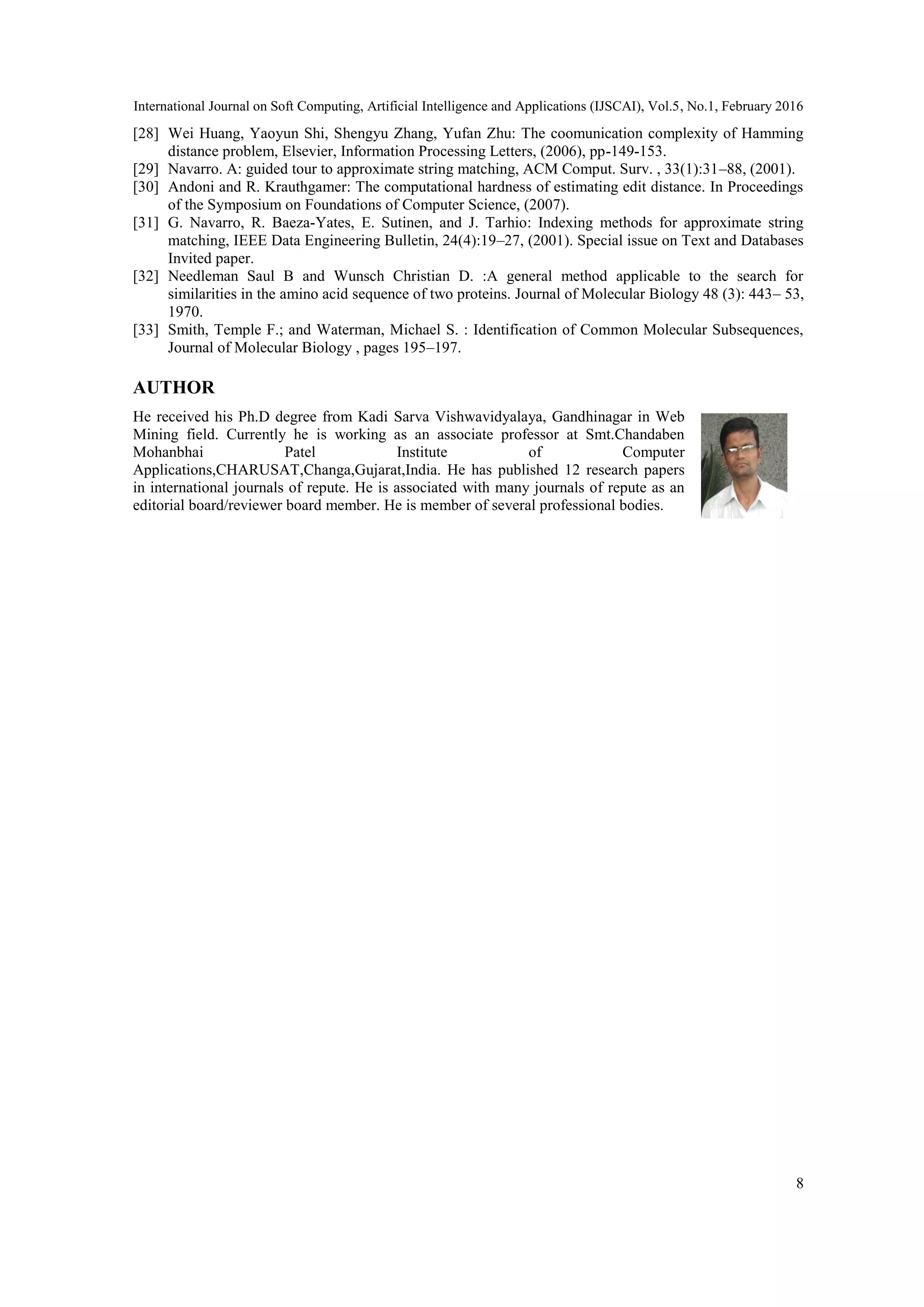International Journal on Soft Computing, Artificial Intelligence and Applications (IJSCAI), Vol.5, No.1, February 2016
8
[28] Wei Huang, Yaoyun Shi, Shengyu Zhang, Yufan Zhu: The coomunication complexity of Hamming
distance problem, Elsevier, Information Processing Letters, (2006), pp-149-153.
[29] Navarro. A: guided tour to approximate string matching, ACM Comput. Surv. , 33(1):31–88, (2001).
[30] Andoni and R. Krauthgamer: The computational hardness of estimating edit distance. In Proceedings
of the Symposium on Foundations of Computer Science, (2007).
[31] G. Navarro, R. Baeza-Yates, E. Sutinen, and J. Tarhio: Indexing methods for approximate string
matching, IEEE Data Engineering Bulletin, 24(4):19–27, (2001). Special issue on Text and Databases
Invited paper.
[32] Needleman Saul B and Wunsch Christian D. :A general method applicable to the search for
similarities in the amino acid sequence of two proteins. Journal of Molecular Biology 48 (3): 443– 53,
1970.
[33] Smith, Temple F.; and Waterman, Michael S. : Identification of Common Molecular Subsequences,
Journal of Molecular Biology , pages 195–197.
AUTHOR
He received his Ph.D degree from Kadi Sarva Vishwavidyalaya, Gandhinagar in Web
Mining field. Currently he is working as an associate professor at Smt.Chandaben
Mohanbhai Patel Institute of Computer
Applications,CHARUSAT,Changa,Gujarat,India. He has published 12 research papers
in international journals of repute. He is associated with many journals of repute as an
editorial board/reviewer board member. He is member of several professional bodies.
 