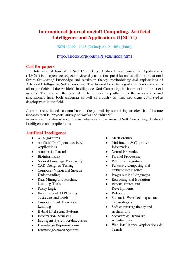 International Journal on Soft Computing, Artificial
Intelligence and Applications (IJSCAI)
ISSN : 2319 - 1015 [Online]; 2319 - 4081 [Print].
http://airccse.org/journal/ijscai/index.html
Call for papers
International Journal on Soft Computing, Artificial Intelligence and Applications
(IJSCAI) is an open access peer-reviewed journal that provides an excellent international
forum for sharing knowledge and results in theory, methodology and applications of
Artificial Intelligence, Soft Computing. The Journal looks for significant contributions to
all major fields of the Artificial Intelligence, Soft Computing in theoretical and practical
aspects. The aim of the Journal is to provide a platform to the researchers and
practitioners from both academia as well as industry to meet and share cutting-edge
development in the field.
Authors are solicited to contribute to the journal by submitting articles that illustrate
research results, projects, surveying works and industrial
experiences that describe significant advances in the areas of Soft Computing, Artificial
Intelligence and Applications.
Artificial Intelligence
 AI Algorithms
 Artificial Intelligence tools &
Applications
 Automatic Control
 Bioinformatics
 Natural Language Processing
 CAD Design & Testing
 Computer Vision and Speech
Understanding
 Data Mining and Machine
Learning Tools
 Fuzzy Logic
 Heuristic and AI Planning
Strategies and Tools
 Computational Theories of
Learning
 Hybrid Intelligent Systems
 Information Retrieval
 Intelligent System Architectures
 Knowledge Representation
 Knowledge-based Systems
 Mechatronics
 Multimedia & Cognitive
Informatics
 Neural Networks
 Parallel Processing
 Pattern Recognition
 Pervasive computing and
ambient intelligence
 Programming Languages
 Reasoning and Evolution
 Recent Trends and
Developments
 Robotics
 Semantic Web Techniques and
Technologies
 Soft computing theory and
applications
 Software & Hardware
Architectures
 Web Intelligence Applications &
Search
 