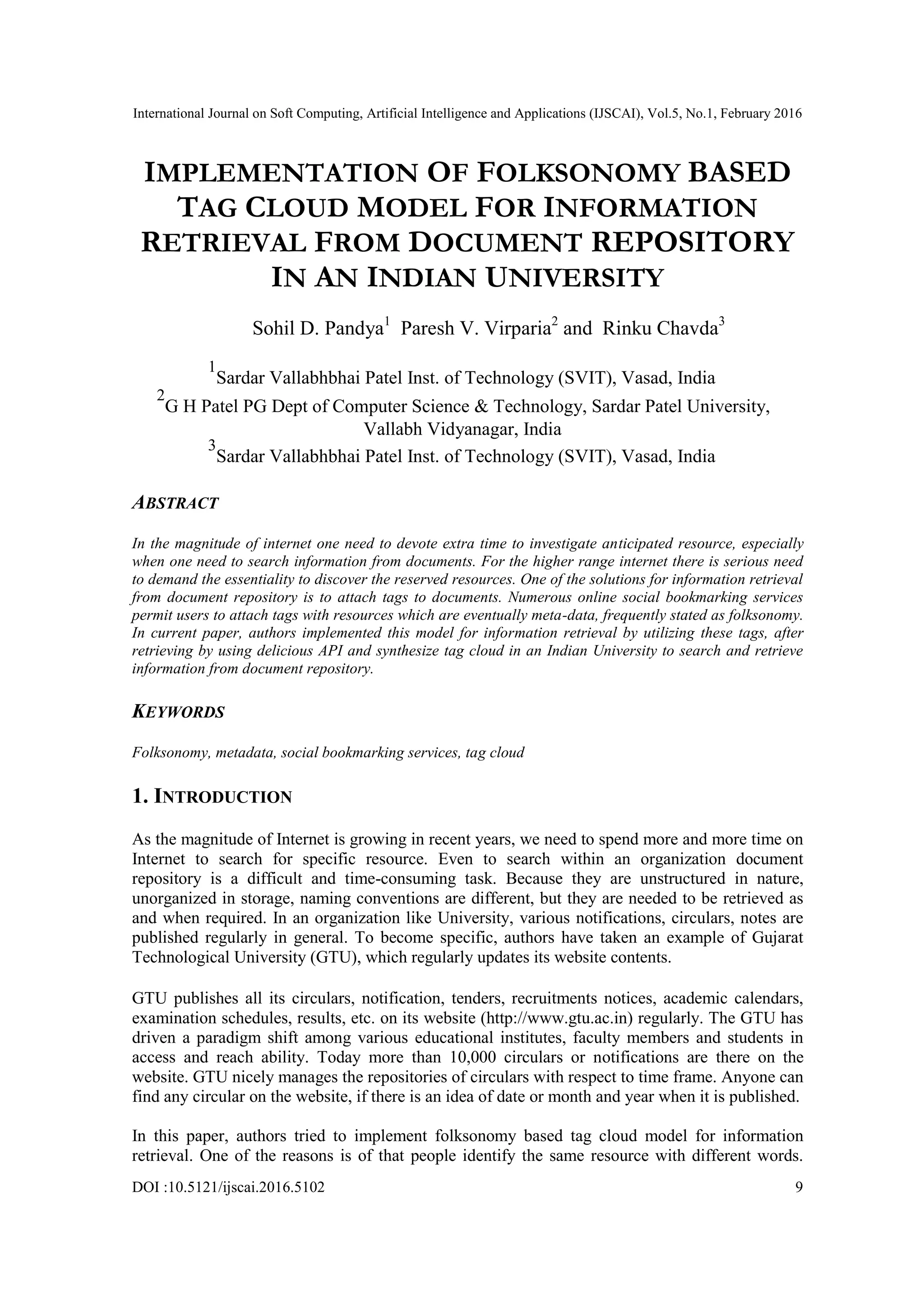 International Journal on Soft Computing, Artificial Intelligence and Applications (IJSCAI), Vol.5, No.1, February 2016
DOI :10.5121/ijscai.2016.5102 9
IMPLEMENTATION OF FOLKSONOMY BASED
TAG CLOUD MODEL FOR INFORMATION
RETRIEVAL FROM DOCUMENT REPOSITORY
IN AN INDIAN UNIVERSITY
Sohil D. Pandya1
Paresh V. Virparia2
and Rinku Chavda3
1
Sardar Vallabhbhai Patel Inst. of Technology (SVIT), Vasad, India
2
G H Patel PG Dept of Computer Science & Technology, Sardar Patel University,
Vallabh Vidyanagar, India
3
Sardar Vallabhbhai Patel Inst. of Technology (SVIT), Vasad, India
ABSTRACT
In the magnitude of internet one need to devote extra time to investigate anticipated resource, especially
when one need to search information from documents. For the higher range internet there is serious need
to demand the essentiality to discover the reserved resources. One of the solutions for information retrieval
from document repository is to attach tags to documents. Numerous online social bookmarking services
permit users to attach tags with resources which are eventually meta-data, frequently stated as folksonomy.
In current paper, authors implemented this model for information retrieval by utilizing these tags, after
retrieving by using delicious API and synthesize tag cloud in an Indian University to search and retrieve
information from document repository.
KEYWORDS
Folksonomy, metadata, social bookmarking services, tag cloud
1. INTRODUCTION
As the magnitude of Internet is growing in recent years, we need to spend more and more time on
Internet to search for specific resource. Even to search within an organization document
repository is a difficult and time-consuming task. Because they are unstructured in nature,
unorganized in storage, naming conventions are different, but they are needed to be retrieved as
and when required. In an organization like University, various notifications, circulars, notes are
published regularly in general. To become specific, authors have taken an example of Gujarat
Technological University (GTU), which regularly updates its website contents.
GTU publishes all its circulars, notification, tenders, recruitments notices, academic calendars,
examination schedules, results, etc. on its website (http://www.gtu.ac.in) regularly. The GTU has
driven a paradigm shift among various educational institutes, faculty members and students in
access and reach ability. Today more than 10,000 circulars or notifications are there on the
website. GTU nicely manages the repositories of circulars with respect to time frame. Anyone can
find any circular on the website, if there is an idea of date or month and year when it is published.
In this paper, authors tried to implement folksonomy based tag cloud model for information
retrieval. One of the reasons is of that people identify the same resource with different words.
 