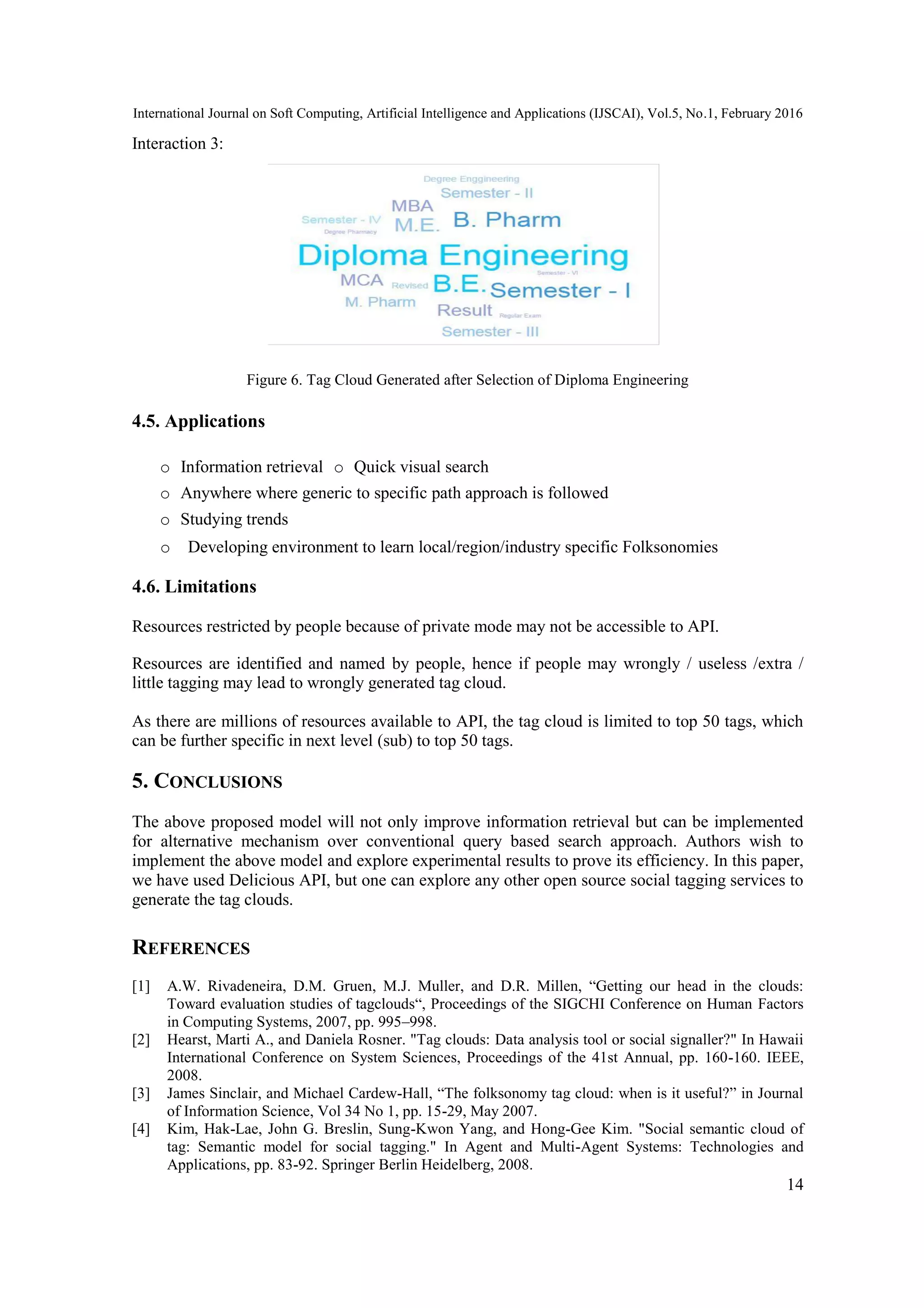 International Journal on Soft Computing, Artificial Intelligence and Applications (IJSCAI), Vol.5, No.1, February 2016
14
Interaction 3:
Figure 6. Tag Cloud Generated after Selection of Diploma Engineering
4.5. Applications
o Information retrieval o Quick visual search
o Anywhere where generic to specific path approach is followed
o Studying trends
o Developing environment to learn local/region/industry specific Folksonomies
4.6. Limitations
Resources restricted by people because of private mode may not be accessible to API.
Resources are identified and named by people, hence if people may wrongly / useless /extra /
little tagging may lead to wrongly generated tag cloud.
As there are millions of resources available to API, the tag cloud is limited to top 50 tags, which
can be further specific in next level (sub) to top 50 tags.
5. CONCLUSIONS
The above proposed model will not only improve information retrieval but can be implemented
for alternative mechanism over conventional query based search approach. Authors wish to
implement the above model and explore experimental results to prove its efficiency. In this paper,
we have used Delicious API, but one can explore any other open source social tagging services to
generate the tag clouds.
REFERENCES
[1] A.W. Rivadeneira, D.M. Gruen, M.J. Muller, and D.R. Millen, “Getting our head in the clouds:
Toward evaluation studies of tagclouds“, Proceedings of the SIGCHI Conference on Human Factors
in Computing Systems, 2007, pp. 995–998.
[2] Hearst, Marti A., and Daniela Rosner. "Tag clouds: Data analysis tool or social signaller?" In Hawaii
International Conference on System Sciences, Proceedings of the 41st Annual, pp. 160-160. IEEE,
2008.
[3] James Sinclair, and Michael Cardew-Hall, “The folksonomy tag cloud: when is it useful?” in Journal
of Information Science, Vol 34 No 1, pp. 15-29, May 2007.
[4] Kim, Hak-Lae, John G. Breslin, Sung-Kwon Yang, and Hong-Gee Kim. "Social semantic cloud of
tag: Semantic model for social tagging." In Agent and Multi-Agent Systems: Technologies and
Applications, pp. 83-92. Springer Berlin Heidelberg, 2008.
 