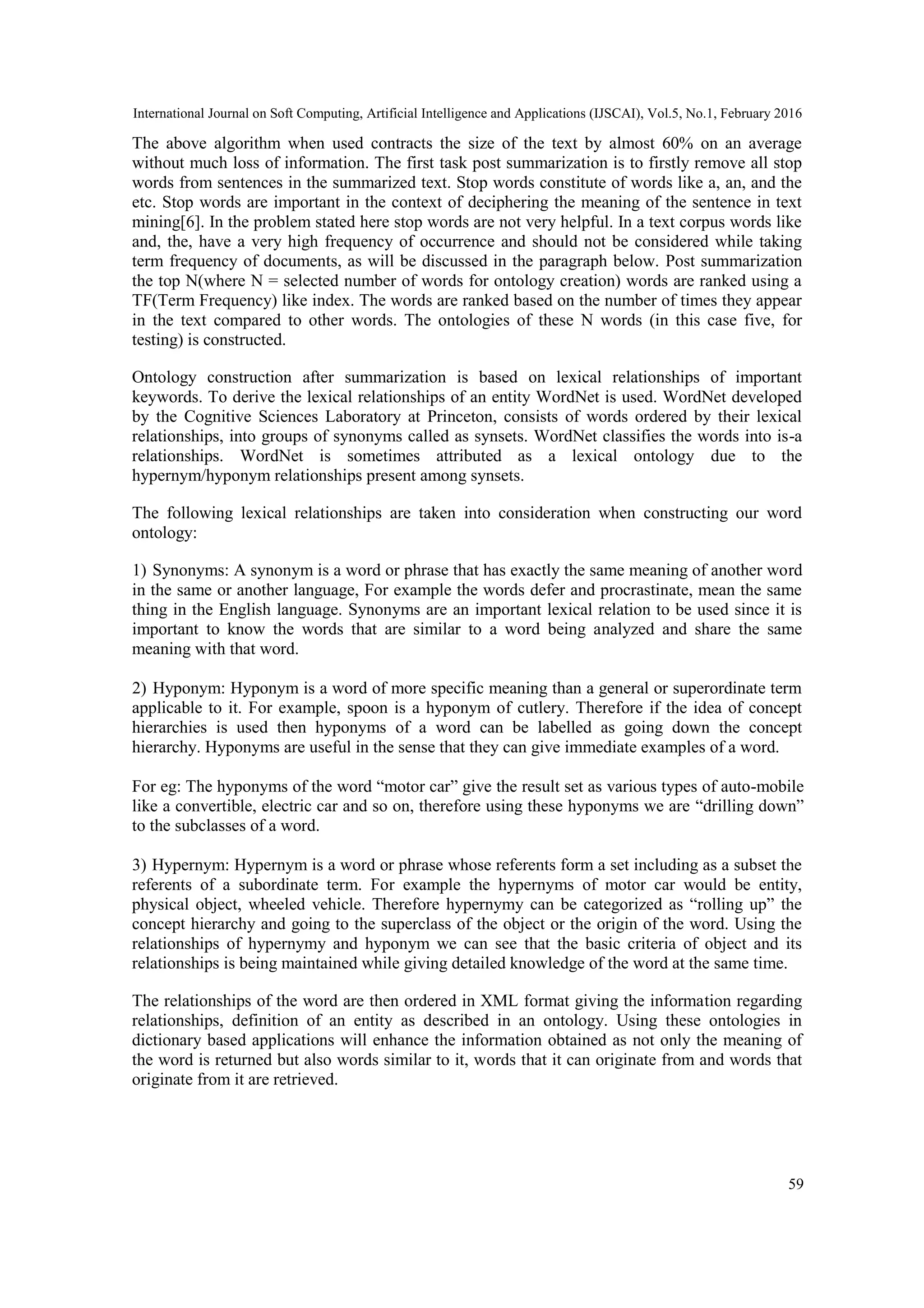 International Journal on Soft Computing, Artificial Intelligence and Applications (IJSCAI), Vol.5, No.1, February 2016
59
The above algorithm when used contracts the size of the text by almost 60% on an average
without much loss of information. The first task post summarization is to firstly remove all stop
words from sentences in the summarized text. Stop words constitute of words like a, an, and the
etc. Stop words are important in the context of deciphering the meaning of the sentence in text
mining[6]. In the problem stated here stop words are not very helpful. In a text corpus words like
and, the, have a very high frequency of occurrence and should not be considered while taking
term frequency of documents, as will be discussed in the paragraph below. Post summarization
the top N(where N = selected number of words for ontology creation) words are ranked using a
TF(Term Frequency) like index. The words are ranked based on the number of times they appear
in the text compared to other words. The ontologies of these N words (in this case five, for
testing) is constructed.
Ontology construction after summarization is based on lexical relationships of important
keywords. To derive the lexical relationships of an entity WordNet is used. WordNet developed
by the Cognitive Sciences Laboratory at Princeton, consists of words ordered by their lexical
relationships, into groups of synonyms called as synsets. WordNet classifies the words into is-a
relationships. WordNet is sometimes attributed as a lexical ontology due to the
hypernym/hyponym relationships present among synsets.
The following lexical relationships are taken into consideration when constructing our word
ontology:
1) Synonyms: A synonym is a word or phrase that has exactly the same meaning of another word
in the same or another language, For example the words defer and procrastinate, mean the same
thing in the English language. Synonyms are an important lexical relation to be used since it is
important to know the words that are similar to a word being analyzed and share the same
meaning with that word.
2) Hyponym: Hyponym is a word of more specific meaning than a general or superordinate term
applicable to it. For example, spoon is a hyponym of cutlery. Therefore if the idea of concept
hierarchies is used then hyponyms of a word can be labelled as going down the concept
hierarchy. Hyponyms are useful in the sense that they can give immediate examples of a word.
For eg: The hyponyms of the word “motor car” give the result set as various types of auto-mobile
like a convertible, electric car and so on, therefore using these hyponyms we are “drilling down”
to the subclasses of a word.
3) Hypernym: Hypernym is a word or phrase whose referents form a set including as a subset the
referents of a subordinate term. For example the hypernyms of motor car would be entity,
physical object, wheeled vehicle. Therefore hypernymy can be categorized as “rolling up” the
concept hierarchy and going to the superclass of the object or the origin of the word. Using the
relationships of hypernymy and hyponym we can see that the basic criteria of object and its
relationships is being maintained while giving detailed knowledge of the word at the same time.
The relationships of the word are then ordered in XML format giving the information regarding
relationships, definition of an entity as described in an ontology. Using these ontologies in
dictionary based applications will enhance the information obtained as not only the meaning of
the word is returned but also words similar to it, words that it can originate from and words that
originate from it are retrieved.
 