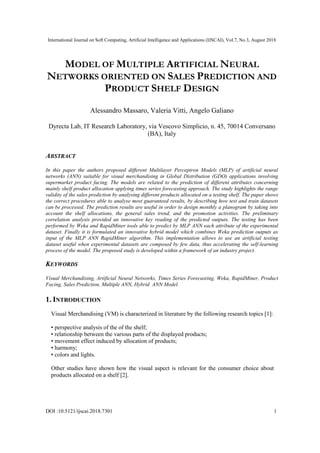 International Journal on Soft Computing, Artificial Intelligence and Applications (IJSCAI), Vol.7, No.3, August 2018
DOI :10.5121/ijscai.2018.7301 1
MODEL OF MULTIPLE ARTIFICIAL NEURAL
NETWORKS ORIENTED ON SALES PREDICTION AND
PRODUCT SHELF DESIGN
Alessandro Massaro, Valeria Vitti, Angelo Galiano
Dyrecta Lab, IT Research Laboratory, via Vescovo Simplicio, n. 45, 70014 Conversano
(BA), Italy
ABSTRACT
In this paper the authors proposed different Multilayer Perceptron Models (MLP) of artificial neural
networks (ANN) suitable for visual merchandising in Global Distribution (GDO) applications involving
supermarket product facing. The models are related to the prediction of different attributes concerning
mainly shelf product allocation applying times series forecasting approach. The study highlights the range
validity of the sales prediction by analysing different products allocated on a testing shelf. The paper shows
the correct procedures able to analyse most guaranteed results, by describing how test and train datasets
can be processed. The prediction results are useful in order to design monthly a planogram by taking into
account the shelf allocations, the general sales trend, and the promotion activities. The preliminary
correlation analysis provided an innovative key reading of the predicted outputs. The testing has been
performed by Weka and RapidMiner tools able to predict by MLP ANN each attribute of the experimental
dataset. Finally it is formulated an innovative hybrid model which combines Weka prediction outputs as
input of the MLP ANN RapidMiner algorithm. This implementation allows to use an artificial testing
dataset useful when experimental datasets are composed by few data, thus accelerating the self-learning
process of the model. The proposed study is developed within a framework of an industry project.
KEYWORDS
Visual Merchandising, Artificial Neural Networks, Times Series Forecasting, Weka, RapidMiner, Product
Facing, Sales Prediction, Multiple ANN, Hybrid ANN Model.
1. INTRODUCTION
Visual Merchandising (VM) is characterized in literature by the following research topics [1]:
• perspective analysis of the of the shelf;
• relationship between the various parts of the displayed products;
• movement effect induced by allocation of products;
• harmony;
• colors and lights.
Other studies have shown how the visual aspect is relevant for the consumer choice about
products allocated on a shelf [2].
 