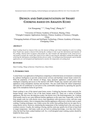 International Journal on Soft Computing, Artificial Intelligence and Applications (IJSCAI), Vol.7, No.4, November 2018
DOI :10.5121/ijscai.2018.7403 37
DESIGN AND IMPLEMENTATION OF SMART
COOKING BASED ON AMAZON ECHO
Lin Xiaoguang 1, 2, 3
, Yang Yong3
, Zhang Ju1, 3
1
University of Chinese Academy of Sciences, Beijing, China
2
Chengdu Computer Applications Institute, Chinese Academy of Sciences, Chengdu,
China
3
Chongqing Institute of Green and Intelligent Technology, Chinese Academy of Sciences,
Chongqing, China
ABSTRACT
Smart cooking based on Amazon Echo uses the internet of things and cloud computing to assist in cooking
food. People may speak to Amazon Echo during the cooking in order to get the information and situation of
the cooking. Amazon Echo recognizes what people say, then transfers the information to the cloud services,
and speaks to people the results that cloud services make by querying the embedded cooking knowledge and
achieving the information of intelligent kitchen devices online. An intelligent food thermometer and its mobile
application are well-designed and implemented to monitor the temperature of cooking food.
KEYWORDS
Smart Cooking, Things of Internet, Cloud Services, Smart Home.
1. INTRODUCTION
A smart home is an application of ubiquitous computing in which the home environment is monitored
by ambient intelligence to provide context-aware services and facilitate remote home control [1].
With the popularity of the internet of things, many domestic appliances could process some
intelligent computing and access to the internet with WIFI. People may monitor and control these
appliances using smartphone anytime and anywhere. The one could check the indoor temperature
and open the air-conditioner to cool down to the comfortable temperature by operating the specific
apps in his smartphone before he get home.
Smart cooking is one of the typical smart home scenes. Cooking has become a basic necessity for
human beings, since food is one of the basic human needs [2]. There are a variety of kitchen
appliances, like the oven, the induction cooker, the electric stove, the food temperature, etc. Cooking
food usually need to use some different kitchen appliances at the same time. Especially, in the Far
East, people cook rice with electric stoves, heat ingredients with microwave ovens, and stew soup
with induction cookers. How to integrate these kitchen appliances effectively is the key task in smart
cooking. Cooking techniques vary widely across the world, from grilling food over an open fire to
using electric stoves. However, monitoring the temperature of the cooking food is the core issues of
common concern. Usually, the cooking is boring, and the cook may spend a lot of time to heat food
to target temperature. And many cooks are not rich in cooking knowledge, even they don’t know
when the beef has been cooked medium well. So, a well-designed smart cooking system should be
helpful for these cooks.
 
