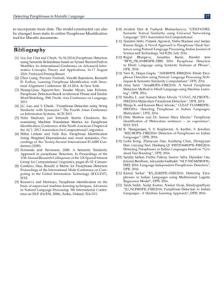 Detecting Paraphrases in Marathi Language 17
to incorporate more data. The model constructed can also
be changed from static to online Paraphrase Identification
tool for Marathi documents.
Bibliography
[1] Lee, Jun Choi and Cheah, Yu-N (2016) Paraphrase Detection
using Semantic Relatedness based on Synset Shortest Path in
WordNet. In: International Conference on Advanced Infor-
matics: Concepts, Theory and Applications, 16-17 August
2016, Parkroyal Penang Resort.
[2] Chen Liang, Praveen Paritosh, Vinodh Rajendran, Kenneth
D. Forbus, Learning Paraphrase Identification with Struc-
tural Alignment Conference: IJCAI 2016, At New York.
[3] Hoang-Quoc Nguyen-Son, Yusuke Miyao, Isao Echizen,
Paraphrase Detection Based on Identical Phrase and Similar
Word Matching, 29th Pacific Asia Conference on Language,
2015.
[4] J.C. Lee, and Y. Cheah. “Paraphrase Detection using String
Similarity with Synonyms.” The Fourth Asian Conference
on Information Systems, ACIS 2015.
[5] Nitin Madnani, Joel Tetreault, Martin Chodorow, Re-
examining Machine Translation Metrics for Paraphrase
Identification, Conference of the North American Chapter of
the ACL: 2012 Association for Computational Linguistics.
[6] Mihai Lintean and Vaile Rus, Paraphrase Identification
Using Weighted Dependencies and word semantics, Pro-
ceedings of the Twenty-Second International FLAIRS Con-
ference (2009).
[7] Fernando and Stevenson, 2008. A Semantic Similarity
Approach to paraphrase Detection, In Proceedings of the
11th Annual Research Colloquium of the UK Special Interest
Group for Computational Linguistics, pages 45–52. Citeseer.
[8] Cordeiro, Dias, Brazdil A Metric for Paraphrase Detection
Proceedings of the International Multi-Conference on Com-
puting in the Global Information Technology (ICCGI’07),
IEEE.
[9] Kozareva and Montoyo, Paraphrase identification on the
basis of supervised machine learning techniques, Advances
in Natural Language Processing: 5th International Confer-
ence on NLP (FinTAL 2006), Turku, Finland, 524–533.
[10] Avishek Dan  Pushpak Bhattacharyya, “CFILT-CORE:
Semantic Textual Similarity using Universal Networking
Language” 2013 Association for Computational.
[11] Nandini Sethi, Prateek Agrawal, Vishu Madaan and Sanjay
Kumar Singh, A Novel Approach to Paraphrase Hindi Sen-
tences using Natural Language Processing, Indian Journal of
Science and Technology, Vol 9(28), July 2016.
[12] Rupal Bhargava, Anushka Baoni, Harshit Jain
“BITS_PILANI@DPIL-FIRE 2016: Paraphrase Detection
in Hindi Language using Syntactic Features of Phrase”,
DPIL 2016.
[13] Vani K, Deepa Gupta. “ASE@DPIL-FIRE2016: Hindi Para-
phrase Detection using Natural Language Processing Tech-
niques  Semantic Similarity Computations” DPIL 2016.
[14] Anuj Saini “Anuj@DPIL-FIRE2016: A Novel Paraphrase
Detection Method in Hindi Language using Machine Learn-
ing”, DPIL 2016.
[15] Sindhu L. and Sumam Mary Idicula “CUSAT_NLP@DPIL-
FIRE2016:Malayalam Paraphrase Detection”, DPIL 2016.
[16] Manju K. and Sumam Mary Idicula,” CUSAT TEAM@DPIL-
FIRE2016: Detecting Paraphrase in Indian Languages-
Malayalam”, DPIL 2016.
[17] Ditty Mathew and Dr. Suman Mary Idicula,” Paraphrase
identification of Malayalam sentences – an experience”,
IEEE 2013.
[18] R. Thangarajan, S. V. Kogilavani, A. Karthic, S. Jawahar,
“KEC@DPIL-FIRE2016: Detection of Paraphrases on Indian
Languages”, DPIL 2016.
[19] Leilei Kong, Zhenyuan Hao, Kaisheng Chen, Zhongyuan
Han, Liuyang Tian, Haoliang Qi “HIT2016@DPIL-FIRE2016:
Detecting Paraphrases in Indian Languages based on “Gra-
dient Tree Boosting”, DPIL 2016.
[20] Sandip Sarkar, Partha Pakray, Saurav Saha, Dipankar Das,
Jereemi Bentham, Alexander Gelbukh “NLP-NITMZ@DPIL-
FIRE 2016: Language Independent Paraphrases Detection”,
DPIL 2016.
[21] Kamal Sarkar “KS_JU@DPIL-FIRE2016: Detecting Para-
phrases in Indian Languages using Multinomial Logistic
Regression Model”, DPIL 2016.
[22] Tanik Saikh, Sudip Kumar, Naskar Sivaji, Bandyopadhyay
“JU_NLP@DPIL-FIRE2016: Paraphrase Detection in Indian
Languages - A Machine Learning Approach”, DPIL 2016.
 