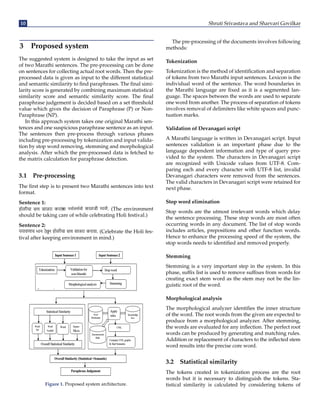10 Shruti Srivastava and Sharvari Govilkar
3 Proposed system
The suggested system is designed to take the input as set
of two Marathi sentences. The pre-processing can be done
on sentences for collecting actual root words. Then the pre-
processed data is given as input to the different statistical
and semantic similarity to find paraphrases. The final simi-
larity score is generated by combining maximum statistical
similarity score and semantic similarity score. The final
paraphrase judgement is decided based on a set threshold
value which gives the decision of Paraphrase (P) or Non-
Paraphrase (NP).
In this approach system takes one original Marathi sen-
tences and one suspicious paraphrase sentence as an input.
The sentences then pre-process through various phases
including pre-processing by tokenization and input valida-
tion by stop word removing, stemming and morphological
analysis. After which the pre-processed data is fetched to
the matrix calculation for paraphrase detection.
3.1 Pre-processing
The first step is to present two Marathi sentences into text
format.
Sentence 1:
होळीचा सण साजरा करता
ंना काळजी . (The environment
should be taking care of while celebrating Holi festival.)
Sentence 2:
पयावणाच भान ठ
ेवून होळीचा सण साजरा करावा. (Celebrate the Holi fes-
tival after keeping environment in mind.)
Figure 1. Proposed system architecture.
The pre-processing of the documents involves following
methods:
Tokenization
Tokenization is the method of identification and separation
of tokens from two Marathi input sentences. Lexicon is the
individual word of the sentence. The word boundaries in
the Marathi language are fixed as it is a segmented lan-
guage. The spaces between the words are used to separate
one word from another. The process of separation of tokens
involves removal of delimiters like white spaces and punc-
tuation marks.
Validation of Devanagari script
A Marathi language is written in Devanagari script. Input
sentences validation is an important phase due to the
language dependent information and type of query pro-
vided to the system. The characters in Devanagari script
are recognized with Unicode values from UTF-8. Com-
paring each and every character with UTF-8 list, invalid
Devanagari characters were removed from the sentences.
The valid characters in Devanagari script were retained for
next phase.
Stop word elimination
Stop words are the utmost irrelevant words which delay
the sentence processing. These stop words are most often
occurring words in any document. The list of stop words
includes articles, prepositions and other function words.
Hence to enhance the processing speed of the system, the
stop words needs to identified and removed properly.
Stemming
Stemming is a very important step in the system. In this
phase, suffix list is used to remove suffixes from words for
creating exact stem word as the stem may not be the lin-
guistic root of the word.
Morphological analysis
The morphological analyzer identifies the inner structure
of the word. The root words from the given are expected to
produce from a morphological analyzer. After stemming,
the words are evaluated for any inflection. The perfect root
words can be produced by generating and matching rules.
Addition or replacement of characters to the inflected stem
word results into the precise core word.
3.2 Statistical similarity
The tokens created in tokenization process are the root
words but it is necessary to distinguish the tokens. Sta-
tistical similarity is calculated by considering tokens of
 