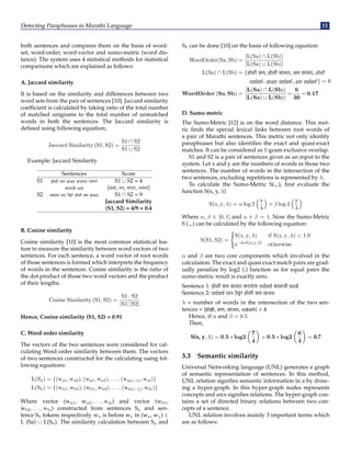 Detecting Paraphrases in Marathi Language 11
both sentences and compares them on the basis of word-
set, word-order, word-vector and sumo-metric (word dis-
tance). The system uses 4 statistical methods for statistical
comparisons which are explained as follows:
A. Jaccard similarity
It is based on the similarity and differences between two
word sets from the pair of sentences [10]. Jaccard similarity
coefficient is calculated by taking ratio of the total number
of matched unigrams to the total number of unmatched
words in both the sentences. The Jaccard similarity is
defined using following equation;
Jaccard Similarity (S1, S2) =
S1 ∩ S2
S1 ∪ S2
Example: Jaccard Similarity
Sentences Score
S1 होळी सण साजरा करता
ं ना S1 ∪ S2 = 4
काळजी {होळी, सण, साजरा, }
S2 पयावण भान ठ
ेवून होळी सण साजरा S1 ∩ S2 = 9
Jaccard Similarity
(S1, S2) = 4/9 = 0.4
B. Cosine similarity
Cosine similarity [10] is the most common statistical fea-
ture to measure the similarity between word vectors of two
sentences. For each sentence, a word vector of root words
of those sentences is formed which interprets the frequency
of words in the sentences. Cosine similarity is the ratio of
the dot product of those two word vectors and the product
of their lengths.
Cosine Similarity (S1, S2) =
S1 · S2
|S1| |S2|
Hence, Cosine similarity (S1, S2) = 0.91
C. Word order similarity
The vectors of the two sentences were considered for cal-
culating Word order similarity between them. The vectors
of two sentences constructed for the calculating using fol-
lowing equations:
L(Sa) = {(wa1, wa2), (wa1, wa3), . . . , (wa(i−1), wai)}
L(Sb) = {(wb1, wb2), (wb1, wb3), . . . , (wb(i−1), wbi)}
Where vector (wa1, wa2, . . . , wai) and vector (wb1,
wb2, . . . , wbi) constructed from sentences Sa and sen-
tence Sb tokens respectively. wx is before wy in (wx, wy) ∈
L (Sa) ∪ L(Sb). The similarity calculation between Sa and
Sb can be done [10] on the basis of following equation:
WordOrder(Sa, Sb) =
|L(Sa) ∩ L(Sb)|
|L(Sa) ∪ L(Sb)|
L(Sa) ∩ L(Sb) = {होळी सण, होळी साजरा, सण साजरा, होळी
,साजरा ,सण } = 6
WordOrder (Sa, Sb) =
|L(Sa) ∩ L(Sb)|
|L(Sa) ∪ L(Sb)|
=
6
30
= 0.17
D. Sumo metric
The Sumo-Metric [12] is on the word distance. This met-
ric finds the special lexical links between root words of
a pair of Marathi sentences. This metric not only identify
paraphrases but also identifies the exact and quasi-exact
matches. It can be considered as 1-gram exclusive overlap.
S1 and S2 is a pair of sentences given as an input to the
system. Let x and y are the numbers of words in those two
sentences. The number of words in the intersection of the
two sentences, excluding repetitions is represented by λ.
To calculate the Sumo-Metric S(.,.), first evaluate the
function S(x, y, λ)
S(x, y, λ) = α log 2
x
λ

+ β log 2
y
λ

Where α, β ∈ [0, 1] and α + β = 1. Now the Sumo-Metric
S (.,.) can be calculated by the following equation:
S(S1, S2) =
(
S(x, y, λ) if S(x, y, λ)  1.0
e−k∗S(x,y,λ)
otherwise
α and β are two core components which involved in the
calculation. The exact and quasi exact match pairs are grad-
ually penalize by log2 (.) function as for equal pairs the
sumo-metric result is exactly zero.
Sentence 1: होळी सण साजरा करता
ं ना काळजी
Sentence 2: भान ठ
े वून होळी सण साजरा
λ = number of words in the intersection of the two sen-
tences = {होळी, सण, साजरा, } = 4
Hence, if α and β = 0.5
Then,
S(x, y, λ) = 0.5 ∗ log2

7
4

+ 0.5 ∗ log2

6
4

= 0.7
3.3 Semantic similarity
Universal Networking language (UNL) generates a graph
of semantic representation of sentences. In this method,
UNL relation signifies semantic information in a by draw-
ing a hyper-graph. In this hyper-graph nodes represents
concepts and arcs signifies relations. The hyper-graph con-
tains a set of directed binary relations between two con-
cepts of a sentence.
UNL relation involves mainly 3 important terms which
are as follows:
 