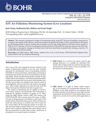 International Journal of Smart Computing and Information Technology
2020, Vol. 1, No. 1, pp. 18–25
Copyright © 2020 BOHR Publishers
www.bohrpub.com
IOT Air Pollution Monitoring System (Live Location)
Jyoti Aneja, Sudhanshu Rai, Mithun and Swati Singh∗
IILM College of Engineering & Technology, Plot No. 18, Knowledge Park – II, Greater Noida – 201306
*Corresponding author: swati.singh@iilmcet.ac.in
Abstract. This research is proposed to design air monitoring system using IOT. The goal of building a smart device
to improve the quality of life. We have used several sensors to identify the quality of air on real time basis. IOT based
air monitoring system is used to monitor the air quality over the app using internet. It will show the air quality in
PPM on LCD. And also, if level is exceeding the normal rate then it will notify the respective person who is the user
of that app, an emergency message to let them know that they should take symptoms like wearing a mask etc. To
protect them from bad air quality.
Keywords: IoT, MQ-2 Sensor, MQ7 Sensor, Arduino Uno, 16 by 2 LCD Screen, GP2Y1010AUOF (Optimal Dust
sensor) DHT11/22, Air Pollution Monitoring
Introduction
Air is one of the most important resource shared in this
planet. Unfortunately Quality of air has been declined
especially for metropolitan cities of developing countries
like Delhi etc. Due to industries, urbanization, increasing in
population and vehicle use, the level of pollution is increas-
ing rapidly which can affect human body so badly. So, Our
Project detects Air Pollution. Air Pollution detect the differ-
ent sensors and detect the live location of the polluted area.
All The sensor detect air pollution and send the result to
the thingSpeak web-site and show the result to the graph
view. Than mobile application to fetch the data with the
help of read api key and show the data in graph view.
The system to monitoring the air quality of environ-
ment using Arduino microcontroller, IOT Technology is
proposed to updated condition of quality of air. Here,
using the MQ2 (Smoke sensor), MQ7 (CO sensor) and
GP2Y1010AUOF (Dust sensor) gives the sense of differ-
ent type of dangerous gas and arduino is the heart of this
project which control the entire process. Wi-Fi module con-
nects the whole process to internet and LCD is used for
the visual output. By knowing the quality of air they can
take necessary steps to protect them. It is very useful for a
person who is already suffering from some disease and if
they go somewhere on daily basis so they could know if
the quality of air would b good or not there.
1.1 MQ2 Sensor: It is a Grove Gas sensor used for gas
leakage detection. It is suitable for detecting LPG,
Smoke. Due to high sensitivity and fast response time,
measurements can be taken so soon as possible. It is
also known as chemiresistors.
1.2 MQ7 Sensor: It is used to detect carbon monox-
ide. It can measure CO concentration between 20 to
2000ppm. It has high sensitivity and response time.
It carries detection on the basis of cycle high and low
temperature and detects CO when temperature is low.
It has low cost and can be used in other application as
well.
18
 