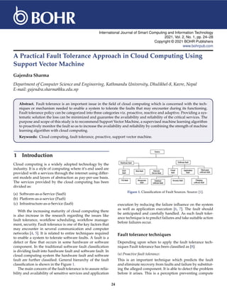 International Journal of Smart Computing and Information Technology
2021, Vol. 2, No. 1, pp. 24–28
Copyright © 2021 BOHR Publishers
www.bohrpub.com
A Practical Fault Tolerance Approach in Cloud Computing Using
Support Vector Machine
Gajendra Sharma
Department of Computer Science and Engineering, Kathmandu University, Dhulikhel-8, Kavre, Nepal
E-mail: gajendra.sharma@ku.edu.np
Abstract. Fault tolerance is an important issue in the field of cloud computing which is concerned with the tech-
niques or mechanism needed to enable a system to tolerate the faults that may encounter during its functioning.
Fault tolerance policy can be categorized into three categories viz. proactive, reactive and adaptive. Providing a sys-
tematic solution the loss can be minimized and guarantee the availability and reliability of the critical services. The
purpose and scope of this study is to recommend Support Vector Machine, a supervised machine learning algorithm
to proactively monitor the fault so as to increase the availability and reliability by combining the strength of machine
learning algorithm with cloud computing.
Keywords: Cloud computing, fault tolerance, proactive, support vector machine.
1 Introduction
Cloud computing is a widely adopted technology by the
industry. It is a style of computing where it’s end used are
provided with a services through the internet using differ-
ent models and layers of abstraction as pay-per-use basis.
The services provided by the cloud computing has been
divided as:
(a) Software-as-a-Service (SaaS)
(b) Platform-as-a-service (PaaS)
(c) Infrastructure-as-a-Service (IaaS)
With the increasing maturity of cloud computing there
is also increase in the research regarding the issues like
fault tolerance, workflow scheduling, workflow manage-
ment, security. Fault tolerance is one of the key factors that
may encounter in several communication and computer
networks [4, 5]. It is related to entire techniques required
to enable a system to tolerate software faults. A fault is a
defect or flaw that occurs in some hardware or software
component. In the traditional software fault classification
is dividing fault into hardware fault and software fault. In
cloud computing system the hardware fault and software
fault are further classified. General hierarchy of the fault
classification is shown in the Figure 1.
The main concern of the fault tolerance is to assure relia-
bility and availability of sensitive services and application
Figure 1. Classification of Fault Sources. Source: [1].
execution by reducing the failure influence on the system
as well as application execution [6, 7]. The fault should
be anticipated and carefully handled. As such fault toler-
ance technique is to predict failures and take suitable action
before failures occur.
Fault tolerance techniques
Depending upon when to apply the fault tolerance tech-
niques Fault tolerance has been classified as [8]:
(a) Proactive fault tolerance:
This is an important technique which predicts the fault
and eliminate recovery from faults and failure by substitut-
ing the alleged component. It is able to detect the problem
before it arises. This is a perception preventing compute
24
 