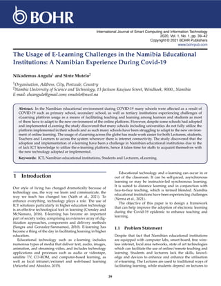 International Journal of Smart Computing and Information Technology
2020, Vol. 1, No. 1, pp. 39–42
Copyright © 2021 BOHR Publishers
www.bohrpub.com
The Usage of E-Learning Challenges in the Namibia Educational
Institutions: A Namibian Experience During Covid-19
Nikodemus Angula1 and Sinte Mutelo2
1Organisation, Address, City, Postcode, Country
2Nambia University of Science and Technology, 13 Jackson Kaujuea Street, Windhoek, 9000., Namibia
E-mail: chcangula@gmail.com; smutelo@nust.na
Abstract. In the Namibian educational environment during COVID-19 many schools were affected as a result of
COVID-19 such as primary school, secondary school, as well as tertiary institutions experiencing challenges of
eLearning platform usage as a means of facilitating teaching and learning among learners and students as most
of them have to adapt to the new environment of the online platform. However, despite some schools had adopted
and implemented eLearning the study discovered that many schools including universities do not fully utilize the
platform implemented in their schools and as such many schools have been struggling to adapt to the new environ-
ment of online learning. The usage of eLearning across the globe has made work easier for both Lecturers, students,
Teachers and Learners to access the system wherever there is internet connectivity. The study discovered that the
adoption and implementation of e-learning have been a challenge in Namibian educational institutions due to the
of lack ICT knowledge to utilize the e-learning platform, hence it takes time for staffs to acquaint themselves with
the new technology adopted or implemented.
Keywords: ICT, Namibian educational institutions, Students and Lecturers, eLearning.
1 Introduction
Our style of living has changed dramatically because of
technology use, the way we learn and communicate, the
way we teach has changed too (Nath et al., 2021). To
enhance everything, technology plays a role. The use of
ICT solutions particularly in higher education technology
is an effective technological tool in learning (Crossley and
McNamara, 2016). E-learning has become an important
part of society today, comprising an extensive array of dig-
itization approaches, components and delivery methods
(Sangra and Gonzalez-Sanmamed, 2010). E-learning has
become a thing of the day in facilitating learning in higher
education.
Educational technology such as e-learning includes
numerous types of media that deliver text, audio, images,
animation, and streaming video, and includes technology
applications and processes such as audio or videotape,
satellite TV, CD-ROM, and computer-based learning, as
well as local intranet/extranet and web-based learning
(Arkorful and Abaidoo, 2015).
Educational technology and e-learning can occur in or
out of the classroom. It can be self-paced, asynchronous
learning or may be instructor-led synchronous learning.
It is suited to distance learning and in conjunction with
face-to-face teaching, which is termed blended. Namibia
educational institutions have been experiencing challenges
(Verma et al., 2021).
The objective of this paper is to design a framework
that can help improve the adoption of electronic learning
during the Covid-19 epidemic to enhance teaching and
learning.
1.1 Problem Statement
Despite that fact that Namibian educational institutions
are equipped with computer labs, smart board, free wire-
less internet, local area networks, state of art technologies
which can facilitate the use of online/remote teaching and
learning. Students and lecturers lack the skills, knowl-
edge and devices to enhance and enhance the utilisation
of e-learning. The Lectures are used to traditional ways of
facilitating learning, while students depend on lectures to
39
 