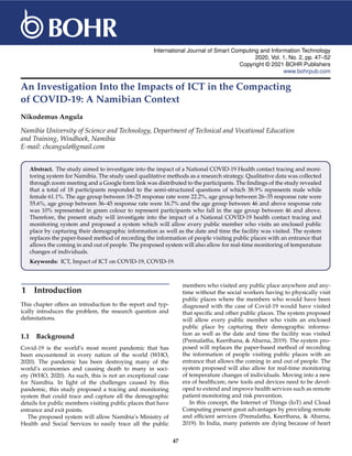 International Journal of Smart Computing and Information Technology
2020, Vol. 1, No. 2, pp. 47–52
Copyright © 2021 BOHR Publishers
www.bohrpub.com
An Investigation Into the Impacts of ICT in the Compacting
of COVID-19: A Namibian Context
Nikodemus Angula
Namibia University of Science and Technology, Department of Technical and Vocational Education
and Training, Windhoek, Namibia
E-mail: chcangula@gmail.com
Abstract. The study aimed to investigate into the impact of a National COVID-19 Health contact tracing and moni-
toring system for Namibia. The study used qualitative methods as a research strategy. Qualitative data was collected
through zoom meeting and a Google form link was distributed to the participants. The findings of the study revealed
that a total of 18 participants responded to the semi-structured questions of which 38.9% represents male while
female 61.1%. The age group between 18–25 response rate were 22.2%, age group between 26–35 response rate were
55.6%, age group between 36–45 response rate were 16.7% and the age group between 46 and above response rate
was 10% represented in green colour to represent participants who fall in the age group between 46 and above.
Therefore, the present study will investigate into the impact of a National COVID-19 health contact tracing and
monitoring system and proposed a system which will allow every public member who visits an enclosed public
place by capturing their demographic information as well as the date and time the facility was visited. The system
replaces the paper-based method of recording the information of people visiting public places with an entrance that
allows the coming in and out of people. The proposed system will also allow for real-time monitoring of temperature
changes of individuals.
Keywords: ICT, Impact of ICT on COVID-19, COVID-19.
1 Introduction
This chapter offers an introduction to the report and typ-
ically introduces the problem, the research question and
delimitations.
1.1 Background
Covid-19 is the world’s most recent pandemic that has
been encountered in every nation of the world (WHO,
2020). The pandemic has been destroying many of the
world’s economies and causing death to many in soci-
ety (WHO, 2020). As such, this is not an exceptional case
for Namibia. In light of the challenges caused by this
pandemic, this study proposed a tracing and monitoring
system that could trace and capture all the demographic
details for public members visiting public places that have
entrance and exit points.
The proposed system will allow Namibia’s Ministry of
Health and Social Services to easily trace all the public
members who visited any public place anywhere and any-
time without the social workers having to physically visit
public places where the members who would have been
diagnosed with the case of Covid-19 would have visited
that specific and other public places. The system proposed
will allow every public member who visits an enclosed
public place by capturing their demographic informa-
tion as well as the date and time the facility was visited
(Premalatha, Keerthana, & Abarna, 2019). The system pro-
posed will replaces the paper-based method of recording
the information of people visiting public places with an
entrance that allows the coming in and out of people. The
system proposed will also allow for real-time monitoring
of temperature changes of individuals. Moving into a new
era of healthcare, new tools and devices need to be devel-
oped to extend and improve health services such as remote
patient monitoring and risk prevention.
In this concept, the Internet of Things (IoT) and Cloud
Computing present great advantages by providing remote
and efficient services (Premalatha, Keerthana, & Abarna,
2019). In India, many patients are dying because of heart
47
 