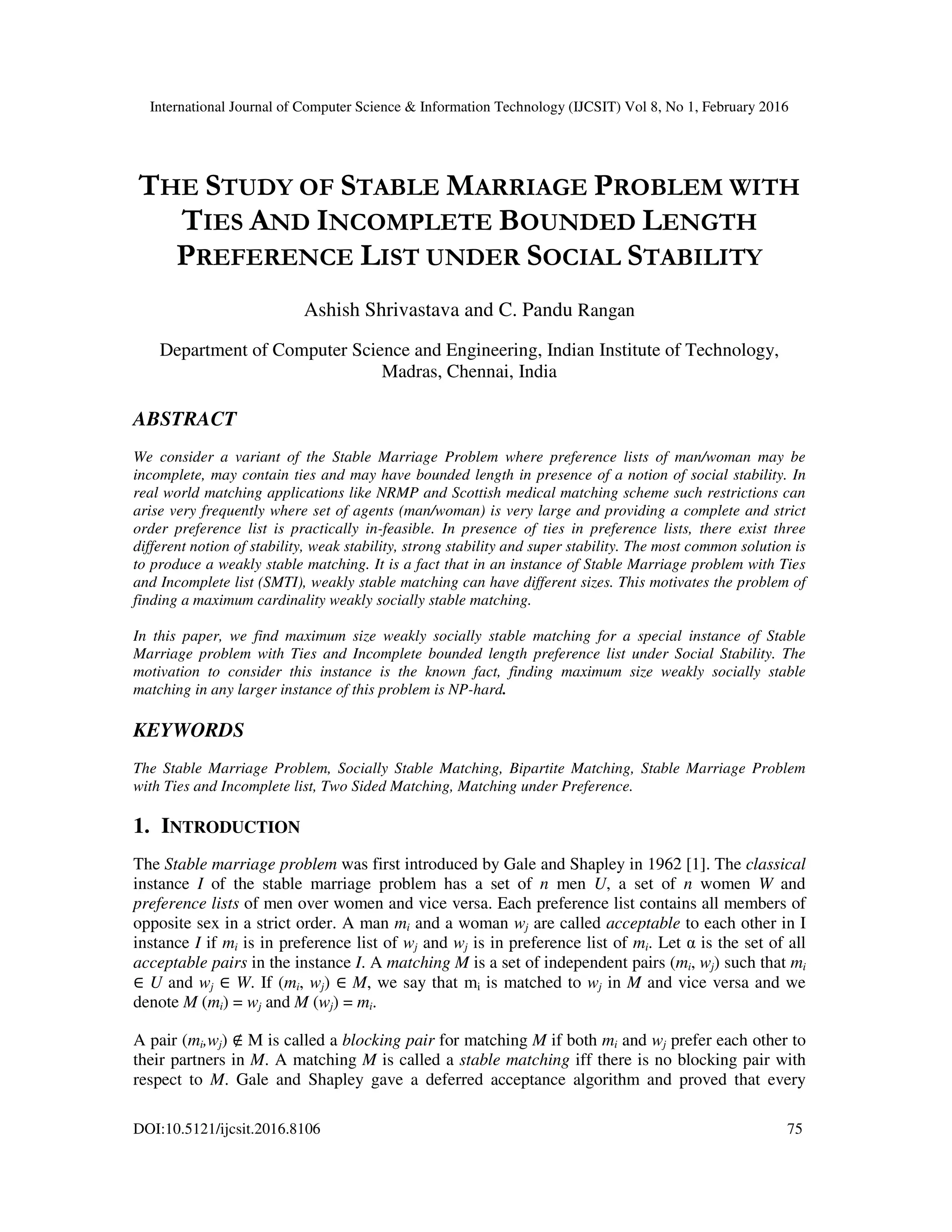 International Journal of Computer Science & Information Technology (IJCSIT) Vol 8, No 1, February 2016
DOI:10.5121/ijcsit.2016.8106 75
THE STUDY OF STABLE MARRIAGE PROBLEM WITH
TIES AND INCOMPLETE BOUNDED LENGTH
PREFERENCE LIST UNDER SOCIAL STABILITY
Ashish Shrivastava and C. Pandu Rangan
Department of Computer Science and Engineering, Indian Institute of Technology,
Madras, Chennai, India
ABSTRACT
We consider a variant of the Stable Marriage Problem where preference lists of man/woman may be
incomplete, may contain ties and may have bounded length in presence of a notion of social stability. In
real world matching applications like NRMP and Scottish medical matching scheme such restrictions can
arise very frequently where set of agents (man/woman) is very large and providing a complete and strict
order preference list is practically in-feasible. In presence of ties in preference lists, there exist three
different notion of stability, weak stability, strong stability and super stability. The most common solution is
to produce a weakly stable matching. It is a fact that in an instance of Stable Marriage problem with Ties
and Incomplete list (SMTI), weakly stable matching can have different sizes. This motivates the problem of
finding a maximum cardinality weakly socially stable matching.
In this paper, we find maximum size weakly socially stable matching for a special instance of Stable
Marriage problem with Ties and Incomplete bounded length preference list under Social Stability. The
motivation to consider this instance is the known fact, finding maximum size weakly socially stable
matching in any larger instance of this problem is NP-hard.
KEYWORDS
The Stable Marriage Problem, Socially Stable Matching, Bipartite Matching, Stable Marriage Problem
with Ties and Incomplete list, Two Sided Matching, Matching under Preference.
1. INTRODUCTION
The Stable marriage problem was first introduced by Gale and Shapley in 1962 [1]. The classical
instance I of the stable marriage problem has a set of n men U, a set of n women W and
preference lists of men over women and vice versa. Each preference list contains all members of
opposite sex in a strict order. A man mi and a woman wj are called acceptable to each other in I
instance I if mi is in preference list of wj and wj is in preference list of mi. Let α is the set of all
acceptable pairs in the instance I. A matching M is a set of independent pairs (mi, wj) such that mi
∈ U and wj ∈ W. If (mi, wj) ∈ M, we say that mi is matched to wj in M and vice versa and we
denote M (mi) = wj and M (wj) = mi.
A pair (mi,wj) ∉ M is called a blocking pair for matching M if both mi and wj prefer each other to
their partners in M. A matching M is called a stable matching iff there is no blocking pair with
respect to M. Gale and Shapley gave a deferred acceptance algorithm and proved that every
 