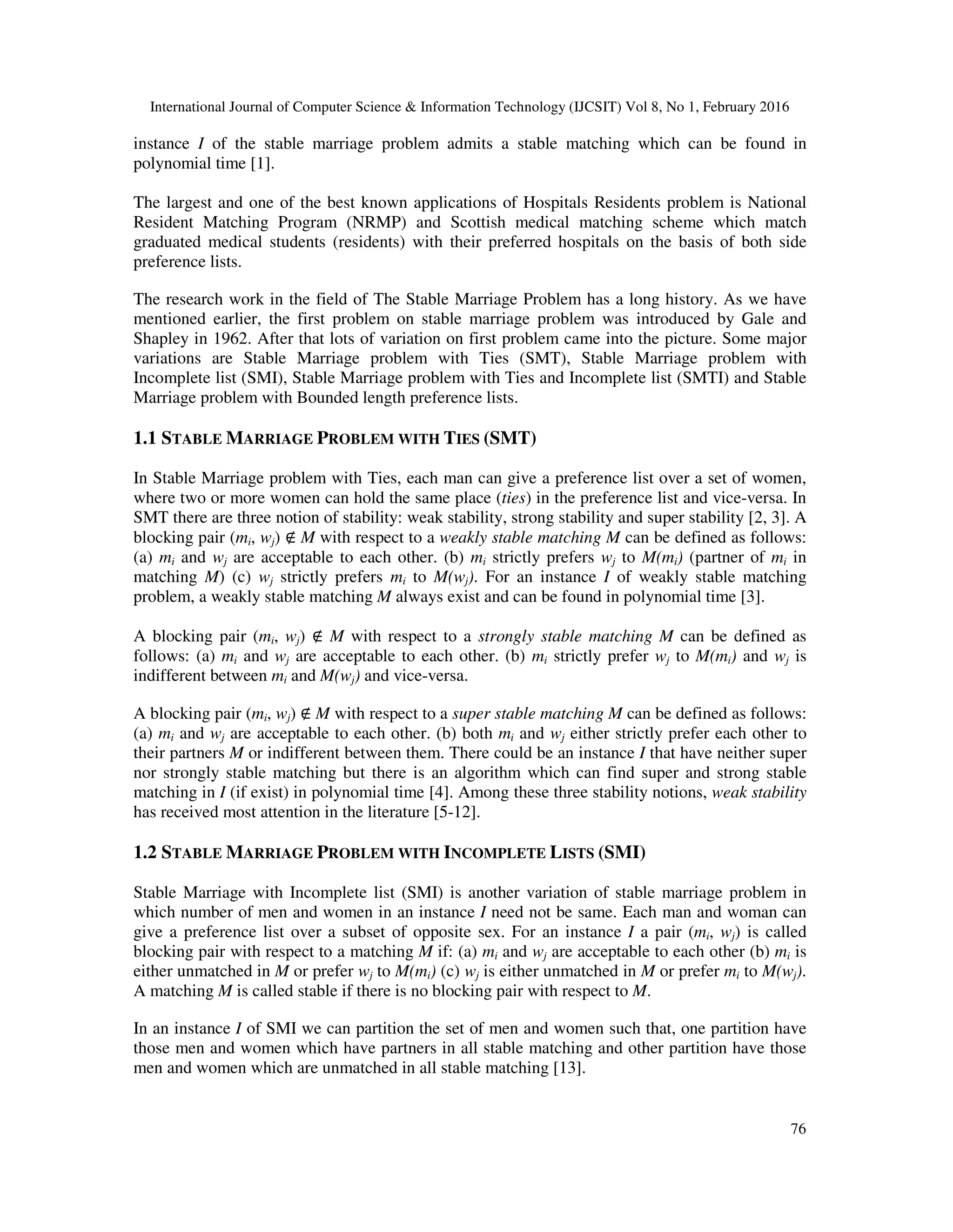 International Journal of Computer Science & Information Technology (IJCSIT) Vol 8, No 1, February 2016
76
instance I of the stable marriage problem admits a stable matching which can be found in
polynomial time [1].
The largest and one of the best known applications of Hospitals Residents problem is National
Resident Matching Program (NRMP) and Scottish medical matching scheme which match
graduated medical students (residents) with their preferred hospitals on the basis of both side
preference lists.
The research work in the field of The Stable Marriage Problem has a long history. As we have
mentioned earlier, the first problem on stable marriage problem was introduced by Gale and
Shapley in 1962. After that lots of variation on first problem came into the picture. Some major
variations are Stable Marriage problem with Ties (SMT), Stable Marriage problem with
Incomplete list (SMI), Stable Marriage problem with Ties and Incomplete list (SMTI) and Stable
Marriage problem with Bounded length preference lists.
1.1 STABLE MARRIAGE PROBLEM WITH TIES (SMT)
In Stable Marriage problem with Ties, each man can give a preference list over a set of women,
where two or more women can hold the same place (ties) in the preference list and vice-versa. In
SMT there are three notion of stability: weak stability, strong stability and super stability [2, 3]. A
blocking pair (mi, wj) ∉ M with respect to a weakly stable matching M can be defined as follows:
(a) mi and wj are acceptable to each other. (b) mi strictly prefers wj to M(mi) (partner of mi in
matching M) (c) wj strictly prefers mi to M(wj). For an instance I of weakly stable matching
problem, a weakly stable matching M always exist and can be found in polynomial time [3].
A blocking pair (mi, wj) ∉ M with respect to a strongly stable matching M can be defined as
follows: (a) mi and wj are acceptable to each other. (b) mi strictly prefer wj to M(mi) and wj is
indifferent between mi and M(wj) and vice-versa.
A blocking pair (mi, wj) ∉ M with respect to a super stable matching M can be defined as follows:
(a) mi and wj are acceptable to each other. (b) both mi and wj either strictly prefer each other to
their partners M or indifferent between them. There could be an instance I that have neither super
nor strongly stable matching but there is an algorithm which can find super and strong stable
matching in I (if exist) in polynomial time [4]. Among these three stability notions, weak stability
has received most attention in the literature [5-12].
1.2 STABLE MARRIAGE PROBLEM WITH INCOMPLETE LISTS (SMI)
Stable Marriage with Incomplete list (SMI) is another variation of stable marriage problem in
which number of men and women in an instance I need not be same. Each man and woman can
give a preference list over a subset of opposite sex. For an instance I a pair (mi, wj) is called
blocking pair with respect to a matching M if: (a) mi and wj are acceptable to each other (b) mi is
either unmatched in M or prefer wj to M(mi) (c) wj is either unmatched in M or prefer mi to M(wj).
A matching M is called stable if there is no blocking pair with respect to M.
In an instance I of SMI we can partition the set of men and women such that, one partition have
those men and women which have partners in all stable matching and other partition have those
men and women which are unmatched in all stable matching [13].
 