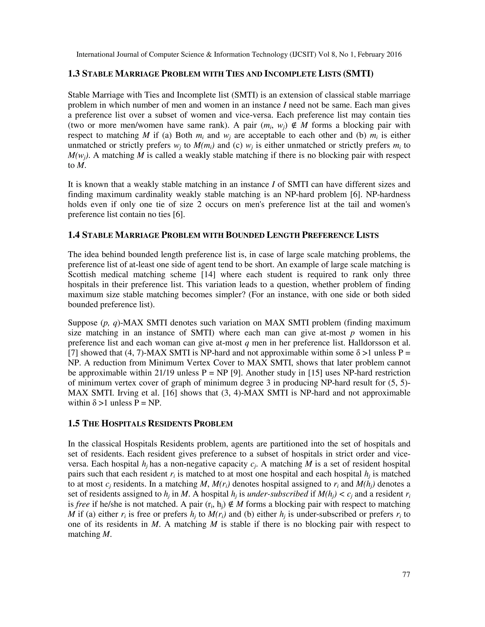 International Journal of Computer Science & Information Technology (IJCSIT) Vol 8, No 1, February 2016
77
1.3 STABLE MARRIAGE PROBLEM WITH TIES AND INCOMPLETE LISTS (SMTI)
Stable Marriage with Ties and Incomplete list (SMTI) is an extension of classical stable marriage
problem in which number of men and women in an instance I need not be same. Each man gives
a preference list over a subset of women and vice-versa. Each preference list may contain ties
(two or more men/women have same rank). A pair (mi, wj) ∉ M forms a blocking pair with
respect to matching M if (a) Both mi and wj are acceptable to each other and (b) mi is either
unmatched or strictly prefers wj to M(mi) and (c) wj is either unmatched or strictly prefers mi to
M(wj). A matching M is called a weakly stable matching if there is no blocking pair with respect
to M.
It is known that a weakly stable matching in an instance I of SMTI can have different sizes and
finding maximum cardinality weakly stable matching is an NP-hard problem [6]. NP-hardness
holds even if only one tie of size 2 occurs on men's preference list at the tail and women's
preference list contain no ties [6].
1.4 STABLE MARRIAGE PROBLEM WITH BOUNDED LENGTH PREFERENCE LISTS
The idea behind bounded length preference list is, in case of large scale matching problems, the
preference list of at-least one side of agent tend to be short. An example of large scale matching is
Scottish medical matching scheme [14] where each student is required to rank only three
hospitals in their preference list. This variation leads to a question, whether problem of finding
maximum size stable matching becomes simpler? (For an instance, with one side or both sided
bounded preference list).
Suppose (p, q)-MAX SMTI denotes such variation on MAX SMTI problem (finding maximum
size matching in an instance of SMTI) where each man can give at-most p women in his
preference list and each woman can give at-most q men in her preference list. Halldorsson et al.
[7] showed that (4, 7)-MAX SMTI is NP-hard and not approximable within some δ >1 unless P =
NP. A reduction from Minimum Vertex Cover to MAX SMTI, shows that later problem cannot
be approximable within 21/19 unless P = NP [9]. Another study in [15] uses NP-hard restriction
of minimum vertex cover of graph of minimum degree 3 in producing NP-hard result for (5, 5)-
MAX SMTI. Irving et al. [16] shows that (3, 4)-MAX SMTI is NP-hard and not approximable
within δ >1 unless P = NP.
1.5 THE HOSPITALS RESIDENTS PROBLEM
In the classical Hospitals Residents problem, agents are partitioned into the set of hospitals and
set of residents. Each resident gives preference to a subset of hospitals in strict order and vice-
versa. Each hospital hj has a non-negative capacity cj. A matching M is a set of resident hospital
pairs such that each resident ri is matched to at most one hospital and each hospital hj is matched
to at most cj residents. In a matching M, M(ri) denotes hospital assigned to ri and M(hj) denotes a
set of residents assigned to hj in M. A hospital hj is under-subscribed if M(hj) < cj and a resident ri
is free if he/she is not matched. A pair (ri, hj) ∉ M forms a blocking pair with respect to matching
M if (a) either ri is free or prefers hj to M(ri) and (b) either hj is under-subscribed or prefers ri to
one of its residents in M. A matching M is stable if there is no blocking pair with respect to
matching M.
 