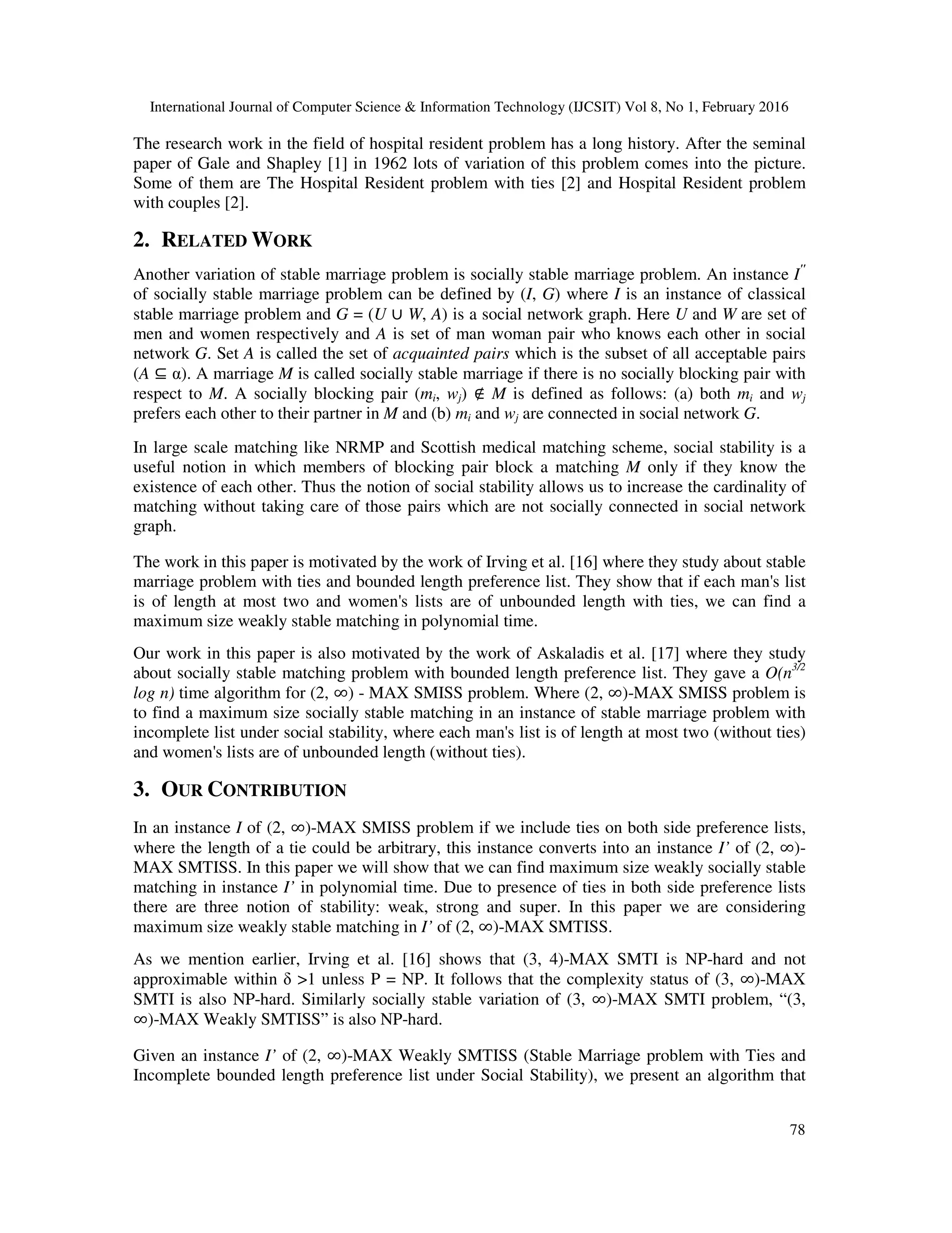 International Journal of Computer Science & Information Technology (IJCSIT) Vol 8, No 1, February 2016
78
The research work in the field of hospital resident problem has a long history. After the seminal
paper of Gale and Shapley [1] in 1962 lots of variation of this problem comes into the picture.
Some of them are The Hospital Resident problem with ties [2] and Hospital Resident problem
with couples [2].
2. RELATED WORK
Another variation of stable marriage problem is socially stable marriage problem. An instance I"
of socially stable marriage problem can be defined by (I, G) where I is an instance of classical
stable marriage problem and G = (U ∪ W, A) is a social network graph. Here U and W are set of
men and women respectively and A is set of man woman pair who knows each other in social
network G. Set A is called the set of acquainted pairs which is the subset of all acceptable pairs
(A ⊆ α). A marriage M is called socially stable marriage if there is no socially blocking pair with
respect to M. A socially blocking pair (mi, wj) ∉ M is defined as follows: (a) both mi and wj
prefers each other to their partner in M and (b) mi and wj are connected in social network G.
In large scale matching like NRMP and Scottish medical matching scheme, social stability is a
useful notion in which members of blocking pair block a matching M only if they know the
existence of each other. Thus the notion of social stability allows us to increase the cardinality of
matching without taking care of those pairs which are not socially connected in social network
graph.
The work in this paper is motivated by the work of Irving et al. [16] where they study about stable
marriage problem with ties and bounded length preference list. They show that if each man's list
is of length at most two and women's lists are of unbounded length with ties, we can find a
maximum size weakly stable matching in polynomial time.
Our work in this paper is also motivated by the work of Askaladis et al. [17] where they study
about socially stable matching problem with bounded length preference list. They gave a O(n3/2
log n) time algorithm for (2, ∞) - MAX SMISS problem. Where (2, ∞)-MAX SMISS problem is
to find a maximum size socially stable matching in an instance of stable marriage problem with
incomplete list under social stability, where each man's list is of length at most two (without ties)
and women's lists are of unbounded length (without ties).
3. OUR CONTRIBUTION
In an instance I of (2, ∞)-MAX SMISS problem if we include ties on both side preference lists,
where the length of a tie could be arbitrary, this instance converts into an instance I’ of (2, ∞)-
MAX SMTISS. In this paper we will show that we can find maximum size weakly socially stable
matching in instance I’ in polynomial time. Due to presence of ties in both side preference lists
there are three notion of stability: weak, strong and super. In this paper we are considering
maximum size weakly stable matching in I’ of (2, ∞)-MAX SMTISS.
As we mention earlier, Irving et al. [16] shows that (3, 4)-MAX SMTI is NP-hard and not
approximable within δ >1 unless P = NP. It follows that the complexity status of (3, ∞)-MAX
SMTI is also NP-hard. Similarly socially stable variation of (3, ∞)-MAX SMTI problem, “(3,
∞)-MAX Weakly SMTISS” is also NP-hard.
Given an instance I’ of (2, ∞)-MAX Weakly SMTISS (Stable Marriage problem with Ties and
Incomplete bounded length preference list under Social Stability), we present an algorithm that
 