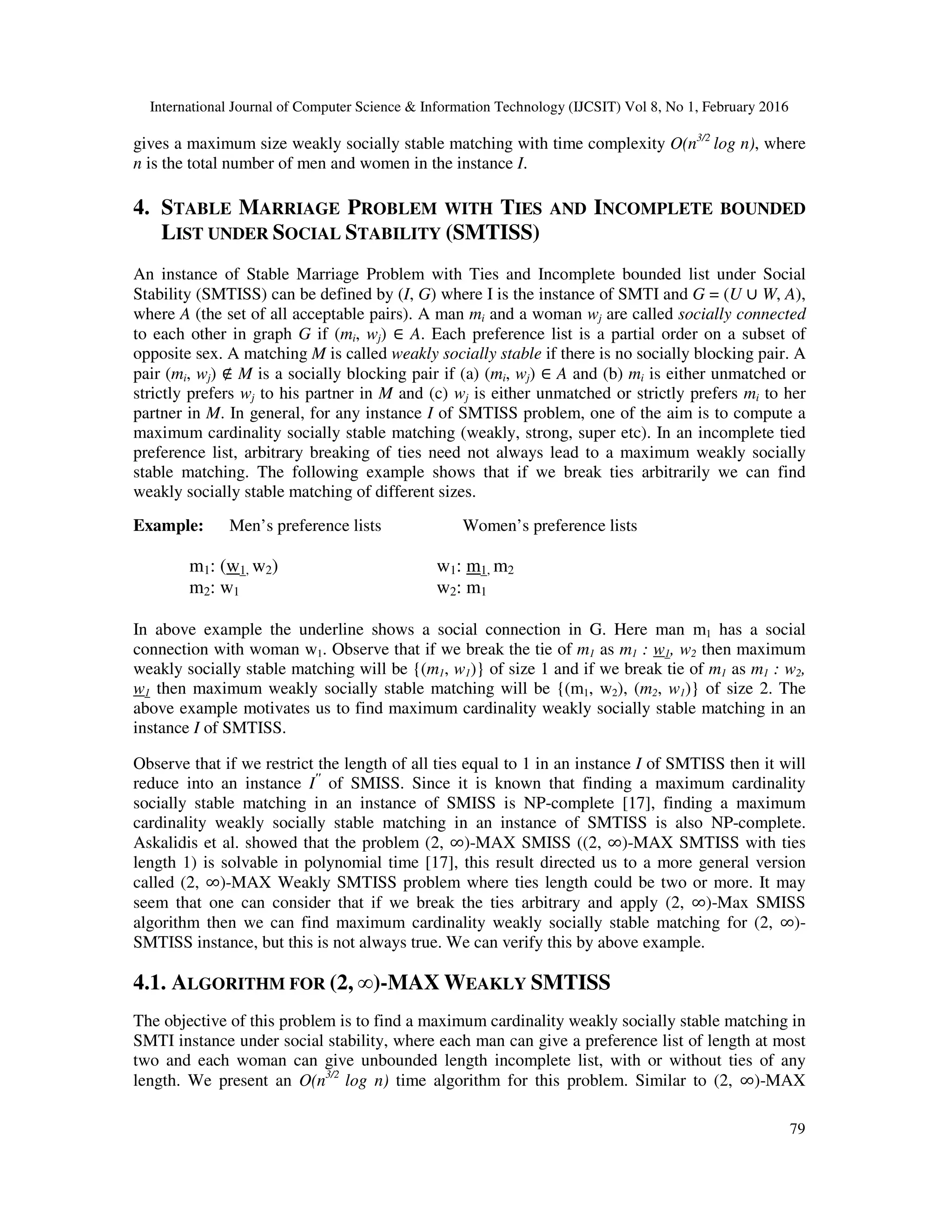 International Journal of Computer Science & Information Technology (IJCSIT) Vol 8, No 1, February 2016
79
gives a maximum size weakly socially stable matching with time complexity O(n3/2
log n), where
n is the total number of men and women in the instance I.
4. STABLE MARRIAGE PROBLEM WITH TIES AND INCOMPLETE BOUNDED
LIST UNDER SOCIAL STABILITY (SMTISS)
An instance of Stable Marriage Problem with Ties and Incomplete bounded list under Social
Stability (SMTISS) can be defined by (I, G) where I is the instance of SMTI and G = (U ∪ W, A),
where A (the set of all acceptable pairs). A man mi and a woman wj are called socially connected
to each other in graph G if (mi, wj) ∈ A. Each preference list is a partial order on a subset of
opposite sex. A matching M is called weakly socially stable if there is no socially blocking pair. A
pair (mi, wj) ∉ M is a socially blocking pair if (a) (mi, wj) ∈ A and (b) mi is either unmatched or
strictly prefers wj to his partner in M and (c) wj is either unmatched or strictly prefers mi to her
partner in M. In general, for any instance I of SMTISS problem, one of the aim is to compute a
maximum cardinality socially stable matching (weakly, strong, super etc). In an incomplete tied
preference list, arbitrary breaking of ties need not always lead to a maximum weakly socially
stable matching. The following example shows that if we break ties arbitrarily we can find
weakly socially stable matching of different sizes.
Example: Men’s preference lists Women’s preference lists
m1: (w1, w2) w1: m1, m2
m2: w1 w2: m1
In above example the underline shows a social connection in G. Here man m1 has a social
connection with woman w1. Observe that if we break the tie of m1 as m1 : w1, w2 then maximum
weakly socially stable matching will be {(m1, w1)} of size 1 and if we break tie of m1 as m1 : w2,
w1 then maximum weakly socially stable matching will be {(m1, w2), (m2, w1)} of size 2. The
above example motivates us to find maximum cardinality weakly socially stable matching in an
instance I of SMTISS.
Observe that if we restrict the length of all ties equal to 1 in an instance I of SMTISS then it will
reduce into an instance I"
of SMISS. Since it is known that finding a maximum cardinality
socially stable matching in an instance of SMISS is NP-complete [17], finding a maximum
cardinality weakly socially stable matching in an instance of SMTISS is also NP-complete.
Askalidis et al. showed that the problem (2, ∞)-MAX SMISS ((2, ∞)-MAX SMTISS with ties
length 1) is solvable in polynomial time [17], this result directed us to a more general version
called (2, ∞)-MAX Weakly SMTISS problem where ties length could be two or more. It may
seem that one can consider that if we break the ties arbitrary and apply (2, ∞)-Max SMISS
algorithm then we can find maximum cardinality weakly socially stable matching for (2, ∞)-
SMTISS instance, but this is not always true. We can verify this by above example.
4.1. ALGORITHM FOR (2, ∞)-MAX WEAKLY SMTISS
The objective of this problem is to find a maximum cardinality weakly socially stable matching in
SMTI instance under social stability, where each man can give a preference list of length at most
two and each woman can give unbounded length incomplete list, with or without ties of any
length. We present an O(n3/2
log n) time algorithm for this problem. Similar to (2, ∞)-MAX
 