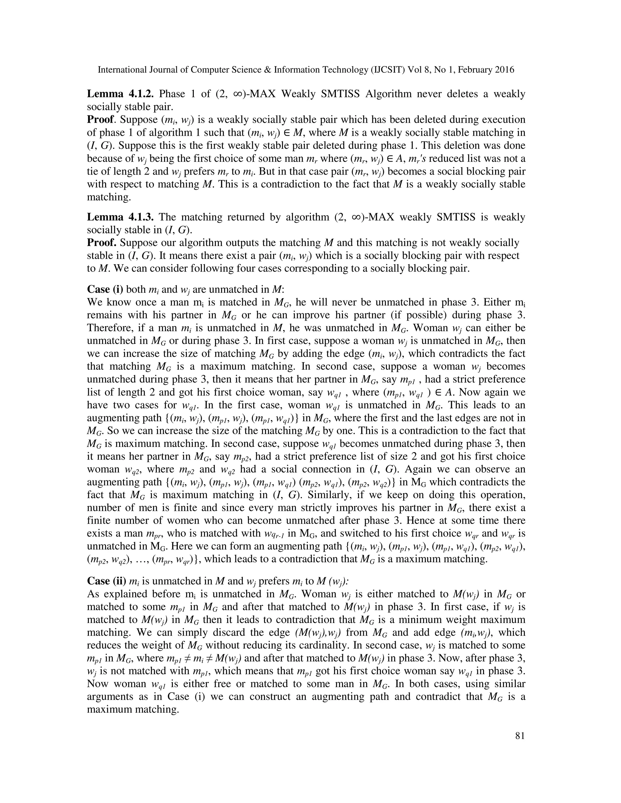 International Journal of Computer Science & Information Technology (IJCSIT) Vol 8, No 1, February 2016
81
Lemma 4.1.2. Phase 1 of (2, ∞)-MAX Weakly SMTISS Algorithm never deletes a weakly
socially stable pair.
Proof. Suppose (mi, wj) is a weakly socially stable pair which has been deleted during execution
of phase 1 of algorithm 1 such that (mi, wj) ∈ M, where M is a weakly socially stable matching in
(I, G). Suppose this is the first weakly stable pair deleted during phase 1. This deletion was done
because of wj being the first choice of some man mr where (mr, wj) ∈ A, mr's reduced list was not a
tie of length 2 and wj prefers mr to mi. But in that case pair (mr, wj) becomes a social blocking pair
with respect to matching M. This is a contradiction to the fact that M is a weakly socially stable
matching.
Lemma 4.1.3. The matching returned by algorithm (2, ∞)-MAX weakly SMTISS is weakly
socially stable in (I, G).
Proof. Suppose our algorithm outputs the matching M and this matching is not weakly socially
stable in (I, G). It means there exist a pair (mi, wj) which is a socially blocking pair with respect
to M. We can consider following four cases corresponding to a socially blocking pair.
Case (i) both mi and wj are unmatched in M:
We know once a man mi is matched in MG, he will never be unmatched in phase 3. Either mi
remains with his partner in MG or he can improve his partner (if possible) during phase 3.
Therefore, if a man mi is unmatched in M, he was unmatched in MG. Woman wj can either be
unmatched in MG or during phase 3. In first case, suppose a woman wj is unmatched in MG, then
we can increase the size of matching MG by adding the edge (mi, wj), which contradicts the fact
that matching MG is a maximum matching. In second case, suppose a woman wj becomes
unmatched during phase 3, then it means that her partner in MG, say mp1 , had a strict preference
list of length 2 and got his first choice woman, say wq1 , where (mp1, wq1 ) ∈ A. Now again we
have two cases for wq1. In the first case, woman wq1 is unmatched in MG. This leads to an
augmenting path {(mi, wj), (mp1, wj), (mp1, wq1)} in MG, where the first and the last edges are not in
MG. So we can increase the size of the matching MG by one. This is a contradiction to the fact that
MG is maximum matching. In second case, suppose wq1 becomes unmatched during phase 3, then
it means her partner in MG, say mp2, had a strict preference list of size 2 and got his first choice
woman wq2, where mp2 and wq2 had a social connection in (I, G). Again we can observe an
augmenting path {(mi, wj), (mp1, wj), (mp1, wq1) (mp2, wq1), (mp2, wq2)} in MG which contradicts the
fact that MG is maximum matching in (I, G). Similarly, if we keep on doing this operation,
number of men is finite and since every man strictly improves his partner in MG, there exist a
finite number of women who can become unmatched after phase 3. Hence at some time there
exists a man mpr, who is matched with wqr-1 in MG, and switched to his first choice wqr and wqr is
unmatched in MG. Here we can form an augmenting path {(mi, wj), (mp1, wj), (mp1, wq1), (mp2, wq1),
(mp2, wq2), …, (mpr, wqr)}, which leads to a contradiction that MG is a maximum matching.
Case (ii) mi is unmatched in M and wj prefers mi to M (wj):
As explained before mi is unmatched in MG. Woman wj is either matched to M(wj) in MG or
matched to some mp1 in MG and after that matched to M(wj) in phase 3. In first case, if wj is
matched to M(wj) in MG then it leads to contradiction that MG is a minimum weight maximum
matching. We can simply discard the edge (M(wj),wj) from MG and add edge (mi,wj), which
reduces the weight of MG without reducing its cardinality. In second case, wj is matched to some
mp1 in MG, where mp1 ≠ mi ≠ M(wj) and after that matched to M(wj) in phase 3. Now, after phase 3,
wj is not matched with mp1, which means that mp1 got his first choice woman say wq1 in phase 3.
Now woman wq1 is either free or matched to some man in MG. In both cases, using similar
arguments as in Case (i) we can construct an augmenting path and contradict that MG is a
maximum matching.
 