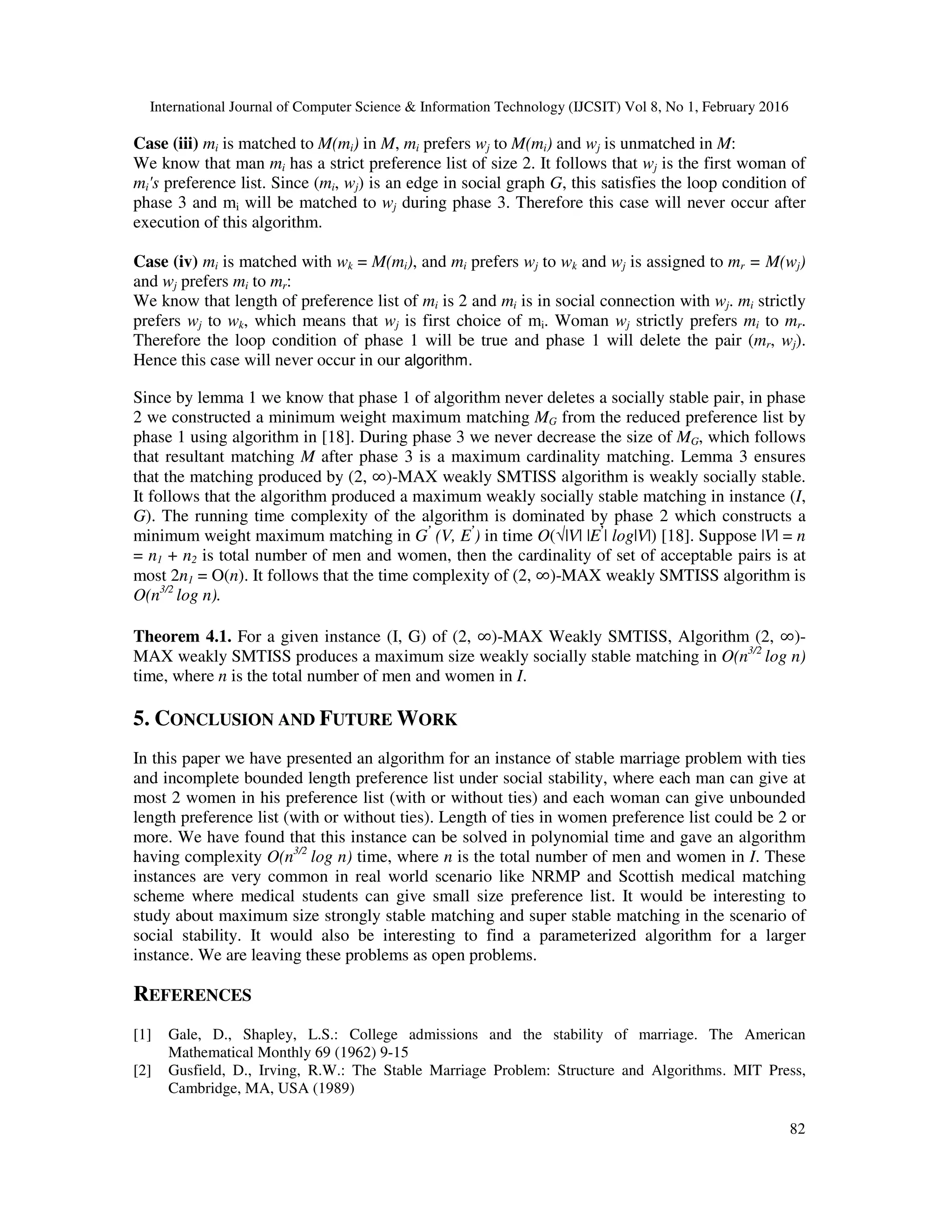 International Journal of Computer Science & Information Technology (IJCSIT) Vol 8, No 1, February 2016
82
Case (iii) mi is matched to M(mi) in M, mi prefers wj to M(mi) and wj is unmatched in M:
We know that man mi has a strict preference list of size 2. It follows that wj is the first woman of
mi's preference list. Since (mi, wj) is an edge in social graph G, this satisfies the loop condition of
phase 3 and mi will be matched to wj during phase 3. Therefore this case will never occur after
execution of this algorithm.
Case (iv) mi is matched with wk = M(mi), and mi prefers wj to wk and wj is assigned to mr = M(wj)
and wj prefers mi to mr:
We know that length of preference list of mi is 2 and mi is in social connection with wj. mi strictly
prefers wj to wk, which means that wj is first choice of mi. Woman wj strictly prefers mi to mr.
Therefore the loop condition of phase 1 will be true and phase 1 will delete the pair (mr, wj).
Hence this case will never occur in our algorithm.
Since by lemma 1 we know that phase 1 of algorithm never deletes a socially stable pair, in phase
2 we constructed a minimum weight maximum matching MG from the reduced preference list by
phase 1 using algorithm in [18]. During phase 3 we never decrease the size of MG, which follows
that resultant matching M after phase 3 is a maximum cardinality matching. Lemma 3 ensures
that the matching produced by (2, ∞)-MAX weakly SMTISS algorithm is weakly socially stable.
It follows that the algorithm produced a maximum weakly socially stable matching in instance (I,
G). The running time complexity of the algorithm is dominated by phase 2 which constructs a
minimum weight maximum matching in G’
(V, E’
) in time O(√|V| |E’
| log|V|) [18]. Suppose |V| = n
= n1 + n2 is total number of men and women, then the cardinality of set of acceptable pairs is at
most 2n1 = O(n). It follows that the time complexity of (2, ∞)-MAX weakly SMTISS algorithm is
O(n3/2
log n).
Theorem 4.1. For a given instance (I, G) of (2, ∞)-MAX Weakly SMTISS, Algorithm (2, ∞)-
MAX weakly SMTISS produces a maximum size weakly socially stable matching in O(n3/2
log n)
time, where n is the total number of men and women in I.
5. CONCLUSION AND FUTURE WORK
In this paper we have presented an algorithm for an instance of stable marriage problem with ties
and incomplete bounded length preference list under social stability, where each man can give at
most 2 women in his preference list (with or without ties) and each woman can give unbounded
length preference list (with or without ties). Length of ties in women preference list could be 2 or
more. We have found that this instance can be solved in polynomial time and gave an algorithm
having complexity O(n3/2
log n) time, where n is the total number of men and women in I. These
instances are very common in real world scenario like NRMP and Scottish medical matching
scheme where medical students can give small size preference list. It would be interesting to
study about maximum size strongly stable matching and super stable matching in the scenario of
social stability. It would also be interesting to find a parameterized algorithm for a larger
instance. We are leaving these problems as open problems.
REFERENCES
[1] Gale, D., Shapley, L.S.: College admissions and the stability of marriage. The American
Mathematical Monthly 69 (1962) 9-15
[2] Gusfield, D., Irving, R.W.: The Stable Marriage Problem: Structure and Algorithms. MIT Press,
Cambridge, MA, USA (1989)
 