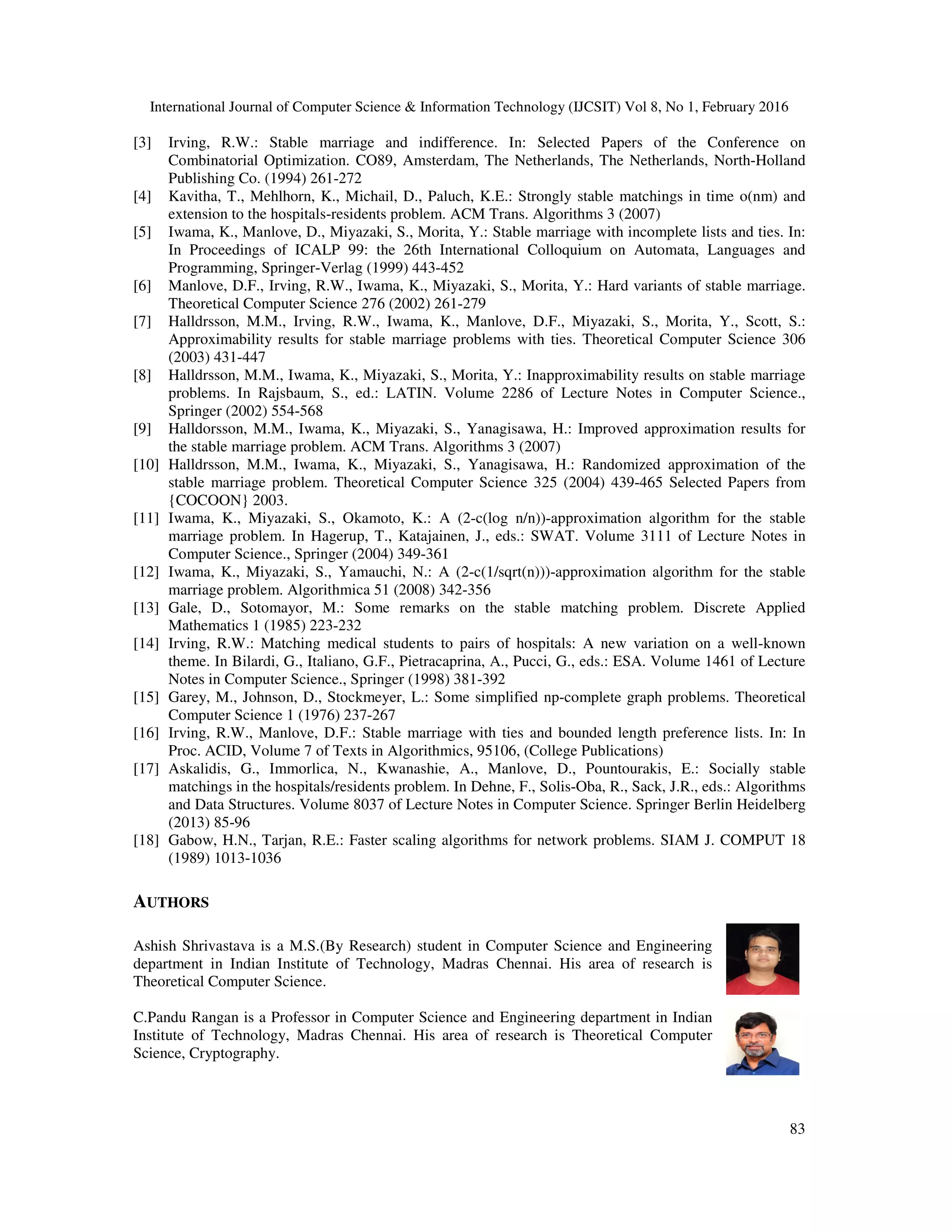 International Journal of Computer Science & Information Technology (IJCSIT) Vol 8, No 1, February 2016
83
[3] Irving, R.W.: Stable marriage and indifference. In: Selected Papers of the Conference on
Combinatorial Optimization. CO89, Amsterdam, The Netherlands, The Netherlands, North-Holland
Publishing Co. (1994) 261-272
[4] Kavitha, T., Mehlhorn, K., Michail, D., Paluch, K.E.: Strongly stable matchings in time o(nm) and
extension to the hospitals-residents problem. ACM Trans. Algorithms 3 (2007)
[5] Iwama, K., Manlove, D., Miyazaki, S., Morita, Y.: Stable marriage with incomplete lists and ties. In:
In Proceedings of ICALP 99: the 26th International Colloquium on Automata, Languages and
Programming, Springer-Verlag (1999) 443-452
[6] Manlove, D.F., Irving, R.W., Iwama, K., Miyazaki, S., Morita, Y.: Hard variants of stable marriage.
Theoretical Computer Science 276 (2002) 261-279
[7] Halldrsson, M.M., Irving, R.W., Iwama, K., Manlove, D.F., Miyazaki, S., Morita, Y., Scott, S.:
Approximability results for stable marriage problems with ties. Theoretical Computer Science 306
(2003) 431-447
[8] Halldrsson, M.M., Iwama, K., Miyazaki, S., Morita, Y.: Inapproximability results on stable marriage
problems. In Rajsbaum, S., ed.: LATIN. Volume 2286 of Lecture Notes in Computer Science.,
Springer (2002) 554-568
[9] Halldorsson, M.M., Iwama, K., Miyazaki, S., Yanagisawa, H.: Improved approximation results for
the stable marriage problem. ACM Trans. Algorithms 3 (2007)
[10] Halldrsson, M.M., Iwama, K., Miyazaki, S., Yanagisawa, H.: Randomized approximation of the
stable marriage problem. Theoretical Computer Science 325 (2004) 439-465 Selected Papers from
{COCOON} 2003.
[11] Iwama, K., Miyazaki, S., Okamoto, K.: A (2-c(log n/n))-approximation algorithm for the stable
marriage problem. In Hagerup, T., Katajainen, J., eds.: SWAT. Volume 3111 of Lecture Notes in
Computer Science., Springer (2004) 349-361
[12] Iwama, K., Miyazaki, S., Yamauchi, N.: A (2-c(1/sqrt(n)))-approximation algorithm for the stable
marriage problem. Algorithmica 51 (2008) 342-356
[13] Gale, D., Sotomayor, M.: Some remarks on the stable matching problem. Discrete Applied
Mathematics 1 (1985) 223-232
[14] Irving, R.W.: Matching medical students to pairs of hospitals: A new variation on a well-known
theme. In Bilardi, G., Italiano, G.F., Pietracaprina, A., Pucci, G., eds.: ESA. Volume 1461 of Lecture
Notes in Computer Science., Springer (1998) 381-392
[15] Garey, M., Johnson, D., Stockmeyer, L.: Some simplified np-complete graph problems. Theoretical
Computer Science 1 (1976) 237-267
[16] Irving, R.W., Manlove, D.F.: Stable marriage with ties and bounded length preference lists. In: In
Proc. ACID, Volume 7 of Texts in Algorithmics, 95106, (College Publications)
[17] Askalidis, G., Immorlica, N., Kwanashie, A., Manlove, D., Pountourakis, E.: Socially stable
matchings in the hospitals/residents problem. In Dehne, F., Solis-Oba, R., Sack, J.R., eds.: Algorithms
and Data Structures. Volume 8037 of Lecture Notes in Computer Science. Springer Berlin Heidelberg
(2013) 85-96
[18] Gabow, H.N., Tarjan, R.E.: Faster scaling algorithms for network problems. SIAM J. COMPUT 18
(1989) 1013-1036
AUTHORS
Ashish Shrivastava is a M.S.(By Research) student in Computer Science and Engineering
department in Indian Institute of Technology, Madras Chennai. His area of research is
Theoretical Computer Science.
C.Pandu Rangan is a Professor in Computer Science and Engineering department in Indian
Institute of Technology, Madras Chennai. His area of research is Theoretical Computer
Science, Cryptography.
 