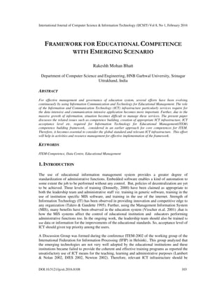 International Journal of Computer Science & Information Technology (IJCSIT) Vol 8, No 1, February 2016
DOI:10.5121/ijcsit.2016.8108 103
FRAMEWORK FOR EDUCATIONAL COMPETENCE
WITH EMERGING SCENARIO
Rakeshh Mohan Bhatt
Department of Computer Science and Engineering, HNB Garhwal University, Srinagar
Uttrakhand, India
ABSTRACT
For effective management and governance of education system, several efforts have been evolving
continuously by using Information Communication and Technology for Educational Management. The role
of the Information and Communication Technology (ICT) infrastructure particularly services require for
the data intensive and communication intensive application becomes more important. Further, due to the
massive growth of information, situation becomes difficult to manage these services. The present paper
discusses the related issues such as competence building, creation of appropriate ICT infrastructure, ICT
acceptance level etc. required for Information Technology for Educational Management(ITEM)
competence building framework, considered in an earlier approach for core competences for ITEM.
Therefore, it becomes essential to consider the global standard and relevant ICT infrastructure. This effort
will help in activities and resource management for effective implementation of the framework.
KEYWORDS
ITEM Competence, Data Centre, Educational Management
1. INTRODUCTION
The use of educational information management system provides a greater degree of
standardization of administrative functions. Embedded software enables a kind of automation to
some extent the job to be performed without any control. But, policies of decentralization are yet
to be achieved. Three levels of training (Donnelly, 2000) have been claimed as appropriate to
both the leadership team and administrative staff viz. training in generic software, training in the
use of institution specific MIS software, and training in the use of the internet. Strength of
Information Technology (IT) has been observed in providing innovation and competitive edge to
any organization (Talero & Gandette 1995). Further, using the Management Information System
(MIS), many benefits have been observed in the education system (Visscher et.al. 2001) ,that is
how the MIS systems affect the control of educational institution and educators performing
administrative functions too. In the ongoing work, the leadership team should also be trained to
use data or information for the improvements of the educational standards. So, acceptance level of
ICT should given top priority among the users.
A Discussion Group was formed during the conference ITEM-2002 of the working group of the
International Federation for Information Processing (IFIP) in Helsinki.. This group analyzed that
the emerging technologies are not very well adopted by the educational institutions and these
institutions became failed to provide the coherent and effective training programs as reported the
unsatisfactory use of ICT means for the teaching, learning and administrative purposes (Lambert
& Nolan 2002, DfES 2002, Newton 2002). Therefore, relevant ICT infrastructure should be
 