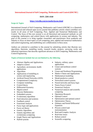 International Journal of Soft Computing, Mathematics and Control (IJSCMC)
ISSN: 2201-4160
https://wireilla.com/ns/maths/ijscmc.html
Scope & Topics
International Journal of Soft Computing, Mathematics and Control (IJSCMC) is a Quarterly
peer-reviewed and refereed open access journal that publishes articles which contribute new
results in all areas of Soft Computing, Pure, Applied and Numerical Mathematics and
Control. The focus of this new journal is on all theoretical and numerical methods on soft
computing, mathematics and control theory with applications in science and industry. The
goal of this journal is to bring together researchers and practitioners from academia and
industry to focus on latest topics of soft computing, pure, applied and numerical mathematics
and control engineering, and establishing new collaborations in these areas.
Authors are solicited to contribute to this journal by submitting articles that illustrate new
algorithms, theorems, modelling results, research results, projects, surveying works and
industrial experiences that describe significant advances in Soft Computing, Mathematics and
Control Engineering
Topics of interest include but are not limited to, the following
 Abstract Algebra and Applications
 Adaptive control
 Agriculture, environment, health
applications
 Algorithms
 Applications of modelling in
science and engineering
 Artificial Neural Networks (ANN)
 Computational Complexity
 Computer modelling
 Control theory
 Differential Geometry
 Digital control
 Discrete Mathematics
 Embedded systems
 Evolutionary algorithms
 Fault detection and isolation
 Feedback control
 Functional Analysis
 Fuzzy logic and applications
 Fuzzy set theory
 Genetic Algorithms
 Genetic algorithms and
evolutionary computing
 Graph Theory and Applications
 Hybrid systems
 Industry, military, space
applications
 Linear and nonlinear control
systems
 Linear and Nonlinear Programming
 Markov Chains and Applications
 Mathematical modelling
 Model predictive control
 Networked control systems
 Neural networks and fuzzy logic
 Neuro-Fuzzy Control
 Numerical Analysis
 Numerical analysis and scientific
computing
 Operations Research
 Optimal Control
 Optimization and optimal control
 Optimization Theory
 Ordinary and Partial Differential
Equations
 Process control and
instrumentation
 Real and Complex Analysis
 Real-time issues
 Robust control
 Scientific computing
 