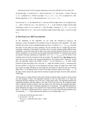 International Journal of Soft Computing, Mathematics and Control (IJSCMC),Vol.2,No.2,May 2013
3
an external edge. F is said to be a k −forest if each tree iT F∈ has at least k vertices. The tree
j iT T≠ is adjacent to iT if there is an edge e = ( , )u v , ,i ju T v T∈ ∈ . If jT is adjacent to iT , then
the best edge from iT to jT is the minimum cost e = ( , )u v , , .i ju T v T∈ ∈
For every tree iT F∈ the linked list of iT is the set of all best edges from iT to its adjacent trees
jT , and is written by ( ).iL T For each tree iT , if e is the minimum weight external edge
connecting a vertex in iT to a vertex in jT , then, the edge e belongs to GT . If e = ( , )u v is an
external edge from iT to jT that is not a minimal weight external edge, then e is never an edge
in GT .
4. THE PARALLEL MST ALGORITHM
At the beginning of the algorithm, we are using the function ( ) 2 logf n m=    ; the
function ( )f n does not depend on the number of trees in each pass of the algorithm. The study
classifies the vertex set into a bounded number O( n f(n) ) of subsets 1 n f(n)V(C ),...,V(C ) such that
the nodes of each subset are chose randomly. We can consider this as a simple and non-time-
consuming clustering of the graph G such that, there is no class contains another different class
completely, in the same time may be there were some common elements between two or more
classes. In addition, we can choose any fast graph clustering algorithm as a preprocessing step for
our parallel minimum spanning tree algorithms. Let 1 ( )( ),..., ( )n f nV C V C are the names of the
resulting classes from the clustering of the given graph. The algorithm has O(log n/loglog n)passes
and it runs in a way similar to the sequential algorithm of M. Fredman and R. Tarjan [6]. In each
pass, the algorithm reduces the number of trees t by the fraction1 ( )f n . In other words,
consider the pass that begins with t trees and 0m edges the number of trees 0t remaining after
the pass satisfies 0 02 ( )t m f n≤ . In the beginning each pass assigns all single trees white. Each
pass creates an empty Fib-Heap for each single tree and inserts its linked list (the set of all best
edges from T to its adjacent trees) as items in the heap with keys equal to the weight ( )w e of
the edge. It then chooses the edge with the minimum weight and begins from the other end point
of that edge.
The pass grows a single white tree only until its heap of incident edges exceeds a certain critical
size and assigned it white. The algorithm continues in this way until there is no white tree
remaining and then condenses every tree into a single super-vertex. The algorithm performs the
condensing implicitly and then begins a new pass of the same kind over the condensed graph.
After a sufficient number of passes, only one super-vertex will remain. By expanding the super-
vertex back into trees then a minimum spanning tree is remaining. The algorithm maintains a
forest defined by the edges so far selected to be in the minimum spanning tree. It initializes the
forest T such that it contains each of the n vertices of G as a one-vertex tree and maintains a key
for measuring ( )w e , which represents the tentative cost of incident edge e to T .
1. Form one trivial tree per each vertex v .
2. for each tree v V∈ do
Set ( )key v =∞, and color each vertex v white.
3. end for
 