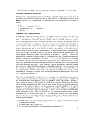 International Journal of Soft Computing, Mathematics and Control (IJSCMC),Vol.2,No.2,May 2013
4
Algorithm 1: Procedure Initialization
The processor assignment for initialization procedure is to provide one processor to each class. A
processor colors the vertex white and sets the key of the vertex to ∞, and then this procedure takes
O(log )n time and O ( ( ))n f n processors. The main procedure of the MST algorithm is described as
follows:
1. For ( )l o g n / l o g l o g ntimes do
2. Call Get-New-Tree ( T ) procedure.
3. end for
Algorithm 2: MST Main procedure
In the first pass of the algorithm the input old tree will be considered as a single vertex. For each
class iC we assign one processor iP and create the Fib-Heap iH . For each vertex i iv C∈ insert
the set of all edges incident with iv in the heap with a key equal the weight of every edge. Since it
is not expected that all vertex degrees will equal one, then we repeat the following step for at
most ( )f n times: Find a minimum cost edge with exactly one endpoint in the selected set of
vertices (sub-trees) and add it to the forest GT ; add its other endpoint to the selected set of
vertices. After the above process, we get the first set F of nontrivial sub-trees of G with two non-
empty sets of edges. The first of those are the internal edges (contain at least one edge); the
second includes the external edges, which will be at most equal to  , where  refers to the
number of end vertices in the non-trivial tree; it will be determined later. The end vertices may be
incident to external or internal edges. The forests 11 2{ , ,..., }tF T T T= of sub-trees of G are called
the old trees. These old trees will be the input to the next pass of the algorithm in order to grow
them to get other new trees which will be the old ones for the following pass. The following is a
description of a single pass (pass i ) of the algorithm. The pass begins with a forest of previously
grown trees (the old trees) defined by the edges so far added to the forest. The pass connects these
old trees into new larger trees. Start with the old trees by numbering it consecutively from one
and assign to each vertex the number of the tree containing it. Each processor should keep its
initial vertices. This allows us to refer to the trees by the numbers and directly access the old tree
( )T v that contains the vertex v .
Next clean up the linked list of each old tree by removing every edge that connects any two
vertices in the same old tree and all but a minimum-cost edge connecting each pair of old trees. A
full description of the cleaning process using lexicographical sorting is given after Algorithm-3.
After cleaning up construct a new edge list for each old tree. However since every old tree and all
vertex incidents with its internal edges have the same number and are sorted lexicographically
according to their end point then we can in constant time merge the linked list of all vertices
which are contained in the current grown tree. The linked lists of the old trees are merged into a
single list; the time does not depend on the length of the list. We use a technique introduced by
Tarjan and Vishkin [5] and Chong, Han and Lam [13]. The algorithm guarantees that the merging
process will not fail because all the edges of iT (or its mate) are included in the corresponding
linked list. In order to finish the growth process empty the heap and set the keys of all old trees
with key equals to infinity.
1. Number the old trees consecutively starting from one and assign to each vertex the number
of the tree that contains it.
2. Prune the linked list of each old tree.
3. For each old tree construct a list of edges that have one endpoint in T .
 