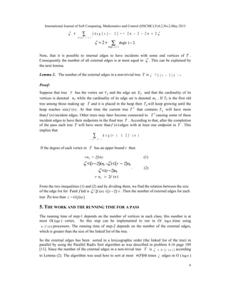 International Journal of Soft Computing, Mathematics and Control (IJSCMC),Vol.2,No.2,May 2013
6
( )( )
d e g ( ) 2
d e g v 2= = 2 n 2 2 n 2
v

≥
− − − ++ ∑
deg( ) 3
deg( ) 2.2
v
v
≥
−= + ∑
Note, that it is possible to internal edges to have incidents with some end vertices of T .
Consequently the number of all external edges is at most equal to  . This can be explained by
the next lemma.
Lemma 2. The number of the external edges in a non-trivial tree T is  < ( )2 2 /r k r−
Proof:
Suppose that tree T has the vertex set TV and the edge set TE and that the cardinality of its
vertices is denoted Tn while the cardinality of its edge set is denoted Tm . If T0 is the first old
tree among those making up T and it is placed in the heap then 0T will keep growing until the
heap reaches size ( )f n . At that time the current tree T ′ that contains 0T will have more
than ( )f n incident edges. Other trees may later become connected to T ′ causing some of these
incident edges to have their endpoints in the final tree T . According to that, after the completion
of the pass each tree T will have more than ( )f n edges with at least one endpoint in T . This
implies that
( )
d e g ( ) 2 ( )
v V T
v f n
∈
≥∑
If the degree of each vertex in T has an upper bound r then
Trn > 2f(n) (1)
( ) ( )2 ( - ) 2
( 2)
T T
T
r n r n
r n
 

− ≤ −
−
<
<
. (2)
2 ( )Tr n f n>
From the two inequalities (1) and (2) and by dividing them, we find the relation between the size
of the edge list for Tand ( )f n is ( )/2 ( ) 2 /f n r r ≤ − . Then the number of external edges for each
tree Tis less than ( )z =O f(n) .
5. THE WORK AND THE RUNNING TIME FOR A PASS
The running time of step-1 depends on the number of vertices in each class; this number is at
most O( logn ) vertex. So this step can be implemented to run in O( logn )time using
/ ( )n f n processors. The running time of step-2 depends on the number of the external edges,
which is greater than the size of the linked list of the tree.
So the external edges has been sorted in a lexicographic order (the linked list of the tree) in
parallel by using the Parallel Radix Sort algorithm as was described in problem 4.16 page 189
[11]. Since the number of the external edges in a non-trivial tree T is ( )O ( )f n = according
to Lemma (2). The algorithm was used here to sort at most / ( )n f n times  edges in O ( logn )
 