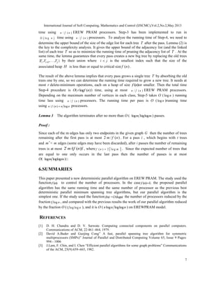 International Journal of Soft Computing, Mathematics and Control (IJSCMC),Vol.2,No.2,May 2013
7
time using / ( )n f n EREW PRAM processors. Step-3 has been implemented to run in
( )O lo g n time using / ( )n f n processors. To analyze the running time of Step-4, we need to
determine the upper bound of the size of the edge list for each tree T after the pass. Lemma (2) is
the key to the complexity analysis. It gives the upper bound of the adjacency list (and the linked
list) of each tree T so as to minimize the running time of pruning the adjacency list of T . At the
same time, the lemma guarantees that every pass creates a new big tree by replacing the old trees
1{ , ,. . . , }i i jT T T+ by their union where i j< is the smallest index such that the size of the
associated heap H is less than or equal to critical size ( )f n .
The result of the above lemma implies that every pass grows a single tree T by absorbing the old
trees one by one, so we can determine the running time required to grow a new tree. It needs at
most r delete-minimum operations, each on a heap of size ( )f n or smaller. Then the total time
Step-4 procedure is O( log ( )r f n ) time, using at most / ( )n f n EREW PRAM processors.
Depending on the maximum number of vertices in each class, Step-5 takes O ( logn ) running
time lass using / ( )n f n processors. The running time per pass is O ( logn )running time
using / ( ) logn f n n n= processors.
Lemma 3 The algorithm terminates after no more than O ( log loglogm m ) passes.
Proof :
Since each of the m edges has only two endpoints in the given graph G then the number of trees
remaining after the first pass is at most 2 / ( )m f n . For a pass i , which begins with t trees
and m < m′ edges (some edges may have been discarded), after i passes the number of remaining
trees is at most 2 /( ( ))i i
m f n , where ( ) 2 lo gf n m=   . Since the expected number of trees that
are equal to one only occurs in the last pass then the number of passes is at most
O( log loglogm m )□
6.SUMMARIES
This paper presented a new deterministic parallel algorithm on EREW PRAM. The study used the
function ( )f n to control the number of processors. In the case ( ) 1f n = ; the proposed parallel
algorithm has the same running time and the same number of processor as the previous best
deterministic parallel minimum spanning tree algorithms, but our parallel algorithm is the
simplest one. If the study used the functionf(n)=O(logn) the number of processors reduced by the
fraction1 log n , and compared with the previous results the work of our parallel algorithm reduced
by the fraction O (1 log log n ), and it is O ( log loglogn n n ) on EREWPRAM model.
REFERENCES
[1] D. H. Chandra and D. V. Sarwate. Computing connected components on parallel computers.
Communications of ACM, 22:461–464, 1979.
[2] David A.Bader and Guojing Cong” A fast, parallel spanning tree algorithm for symmetric
multiprocessors (SMPs)” Journal of Parallel and Distributed Computing Volume 65, Issue 9 Pages:
994 - 1006
[3] J.Lam, F. Chin, and I. Chen “Efficient parallel algorithms for some graph problems” Communications
of the ACM, 25(9):659–665, 1982.
 