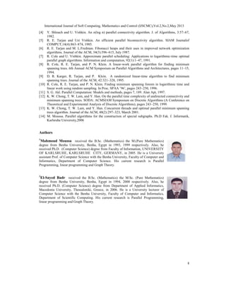 International Journal of Soft Computing, Mathematics and Control (IJSCMC),Vol.2,No.2,May 2013
8
[4] Y. Shloach and U. Vishkin. An o(log n) parallel connectivity algorithm. J. of Algorithms, 3:57–67,
1982.
[5] R. E. Tarjan and Uzi Vishkin. An efficient parallel biconnectivity algorithm. SIAM Journalof
COMPUT,14(4):863–874, 1985.
[6] R. E. Tarjan and M. L.Fredman. Fibonacci heaps and their uses in improved network optimization
algorithms. Journal of the ACM, 34(3):596–615, July 1987.
[7] R. Cole and U. Vishkin. Approximate parallel scheduling: Applications to logarithmic-time optimal
parallel graph algorithms. Information and computation, 92(1):1–47, 1991.
[8] R. Cole, R. E. Tarjan, and P. N. Klein. A linear-work parallel algorithm for finding minimum
spanning trees. 6th Annual ACM Symposium on Parallel Algorithms and Architectures, pages 11–15,
1994.
[9] D. R. Karger, R. Tarjan, and P. Klein. A randomized linear-time algorithm to find minimum
spanning trees. Journal of the ACM, 42:321–328, 1995.
[10] R. Cole, R. E. Tarjan, and P. N. Klein. Finding minimum spanning forests in logarithmic time and
linear work using random sampling. In Proc. SPAA ’96’, pages 243–250, 1996.
[11] S. G. Akl. Parallel Computation: Models and methods, pages 7, 189. Alan Apt, 1997.
[12] K. W. Chong, T. W. Lam, and Y. Han. On the parallel time complexity of undirected connectivity and
minimum spanning trees. SODA: ACMSIAM Symposium on Discrete Algorithms (A Conference on
Theoretical and Experimental Analysis of Discrete Algorithms), pages 243–250, 1999.
[13] K. W. Chong, T. W. Lam, and Y. Han. Concurrent threads and optimal parallel minimum spanning
trees algorithm. Journal of the ACM, 48(2):297–323, March 2001.
[14] M. Moussa. Parallel algorithms for the construction of special subgraphs. Ph.D Fak. f. Informatik,
Karlsruhe University,2006
Authors
1
Mahmoud Moussa received the B.Sc. (Mathematics) the M.(Pure Mathematics)
degree from Benha University, Benha, Egypt in 1993, 1999 respectively. Also, he
received Ph.D. (Computer Science) degree from Faculty of Information, UNIVERSITY
OF KARLSRUHE, KARLSRUHE CITY, GERMANY, in 2005. He is a University
assistant Prof. of Computer Science with the Benha University, Faculty of Computer and
Informatics, Department of Computer Science. His current research is Parallel
Programming, linear programming and Graph Theory.
2
El-Sayed Badr received the B.Sc. (Mathematics) the M.Sc. (Pure Mathematics)
degree from Benha University, Benha, Egypt in 1994, 2000 respectively. Also, he
received Ph.D. (Computer Science) degree from Department of Applied Informatics,
Macedonia University, Thessaloniki, Greece, in 2006. He is a University lecturer of
Computer Science with the Benha University, Faculty of Computer and Informatics,
Department of Scientific Computing. His current research is Parallel Programming,
linear programming and Graph Theory.
 