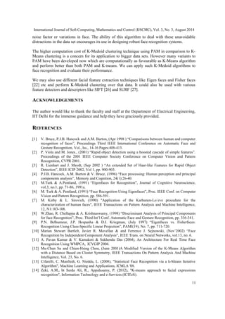 International Journal of Soft Computing, Mathematics and Control (IJSCMC), Vol. 3, No. 3, August 2014 
noise factor or variations in face. The ability of this algorithm to deal with these unavoidable 
distractions in the data set encourages its use in designing robust face recognition systems. 
The higher computation cost of K-Medoid clustering technique using PAM in comparison to K-Means 
clustering is a concern for its application to bigger data sets. However many variants to 
PAM have been developed now which are computationally as favourable as K-Means algorithm 
and perform better than both PAM and K-means. We can apply such K-Medoid algorithms to 
face recognition and evaluate their performance. 
We may also use different facial feature extraction techniques like Eigen faces and Fisher faces 
[22] etc and perform K-Medoid clustering over that data. It could also be used with various 
feature detectors and descriptors like SIFT [26] and SURF [27]. 
ACKNOWLEDGEMENTS 
The author would like to thank the faculty and staff at the Department of Electrical Engineering, 
IIT Delhi for the immense guidance and help they have graciously provided. 
REFERENCES 
[1] V. Bruce, P.J.B. Hancock and A.M. Burton, (Apr 1998 ) “Comparisons between human and computer 
recognition of faces”, Proceedings Third IEEE International Conference on Automatic Face and 
Gesture Recognition, Vol., Iss., 14-16 Pages:408-413. 
[2] P. Viola and M. Jones., (2001) “Rapid object detection using a boosted cascade of simple features”. 
Proceedings of the 2001 IEEE Computer Society Conference on Computer Vision and Pattern 
Recognition, CVPR 2001. 
[3] R. Lienhart and J. Maydt, (Sep 2002 ) “An extended Set of Haar-like Features for Rapid Object 
Detection”, IEEE ICIP 2002, Vol 1, pp. 900-903. 
[4] P.J.B. Hancock, A.M. Burton & V. Bruce, (1996) “Face processing: Human perception and principal 
components analysis”, Memory and Cognition, 24(1):26-40. 
[5] M.Turk & A.Pentland, (1991) “Eigenfaces for Recognition”, Journal of Cognitive Neuroscience, 
vol.3, no.1, pp. 71-86, 1991a. 
[6] M. Turk & A. Pentland, (1991) “Face Recognition Using Eigenfaces”, Proc. IEEE Conf. on Computer 
Vision and Pattern Recognition, pp. 586-591. 
[7] M. Kirby & L. Sirovich, (1990) "Application of the Karhunen-Lo`eve procedure for the 
characterization of human faces", IEEE Transactions on Pattern Analysis and Machine Intelligence, 
12, N1:103-108. 
[8] W.Zhao, R. Chellappa & A. Krishnaswamy, (1998) “Discriminant Analysis of Principal Components 
for face Recognition”, Proc. Third Int’l Conf. Automatic Face and Gesture Recognition, pp. 336-341. 
[9] P.N. Belhumeur, J.P. Hespanha & D.J. Kriegman, (July 1997) “Eigenfaces vs. Fisherfaces: 
Recognition Using Class-Specific Linear Projection”, PAMI(19), No. 7, pp. 711-720. 
[10] Marian Stewart Bartlelt, Javier R. Movellan & and Ferrence J. Sejnowski, (Nov’2002) “Face 
Recognition by Independent Component Analysis”, IEEE Trans. on Neural Networks, vol.13, no. 6. 
[11] A. Pavan Kumar & V. Kamakoti & Sukhendu Das (2004), An Architecture For Real Time Face 
Recognition Using WMPCA, ICVGIP 2004. 
[12] Mu-Chun Su and Chien-Hsing Chou, (June 2001)A Modified Version of the K-Means Algorithm 
with a Distance Based on Cluster Symmetry, IEEE Transactions On Pattern Analysis And Machine 
Intelligence, Vol. 23, No. 6. 
[13] Cifarelli, C. Manfredi, G. Nieddu, L. (2008), "Statistical Face Recognition via a k-Means Iterative 
Algorithm", Machine Learning and Applications, ICMLA '08. 
[14] Zeki, A.M., bt Serda Ali, R., Appalasamy, P. (2012), "K-means approach to facial expressions 
recognition", Information Technology and e-Services (ICITeS). 
11 
 