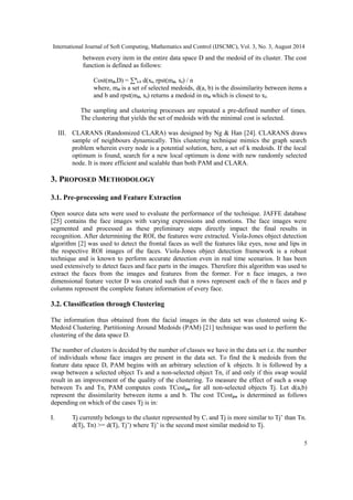 International Journal of Soft Computing, Mathematics and Control (IJSCMC), Vol. 3, No. 3, August 2014 
between every item in the entire data space D and the medoid of its cluster. The cost 
function is defined as follows: 
Cost(md,D) = Σn 
i-1 d(xi, rpst(md, xi) / n 
where, md is a set of selected medoids, d(a, b) is the dissimilarity between items a 
and b and rpst(md, xi) returns a medoid in md which is closest to xi. 
The sampling and clustering processes are repeated a pre-defined number of times. 
The clustering that yields the set of medoids with the minimal cost is selected. 
III. CLARANS (Randomized CLARA) was designed by Ng & Han [24]. CLARANS draws 
sample of neighbours dynamically. This clustering technique mimics the graph search 
problem wherein every node is a potential solution, here, a set of k medoids. If the local 
optimum is found, search for a new local optimum is done with new randomly selected 
node. It is more efficient and scalable than both PAM and CLARA. 
3. PROPOSED METHODOLOGY 
3.1. Pre-processing and Feature Extraction 
Open source data sets were used to evaluate the performance of the technique. JAFFE database 
[25] contains the face images with varying expressions and emotions. The face images were 
segmented and processed as these preliminary steps directly impact the final results in 
recognition. After determining the ROI, the features were extracted. Viola-Jones object detection 
algorithm [2] was used to detect the frontal faces as well the features like eyes, nose and lips in 
the respective ROI images of the faces. Viola-Jones object detection framework is a robust 
technique and is known to perform accurate detection even in real time scenarios. It has been 
used extensively to detect faces and face parts in the images. Therefore this algorithm was used to 
extract the faces from the images and features from the former. For n face images, a two 
dimensional feature vector D was created such that n rows represent each of the n faces and p 
columns represent the complete feature information of every face. 
3.2. Classification through Clustering 
The information thus obtained from the facial images in the data set was clustered using K-Medoid 
Clustering. Partitioning Around Medoids (PAM) [21] technique was used to perform the 
clustering of the data space D. 
The number of clusters is decided by the number of classes we have in the data set i.e. the number 
of individuals whose face images are present in the data set. To find the k medoids from the 
feature data space D, PAM begins with an arbitrary selection of k objects. It is followed by a 
swap between a selected object Ts and a non-selected object Tn, if and only if this swap would 
result in an improvement of the quality of the clustering. To measure the effect of such a swap 
between Ts and Tn, PAM computes costs TCostjsn for all non-selected objects Tj. Let d(a,b) 
represent the dissimilarity between items a and b. The cost TCostjsn is determined as follows 
depending on which of the cases Tj is in: 
I. Tj currently belongs to the cluster represented by Ci and Tj is more similar to Tj’ than Tn. 
d(Tj, Tn) >= d(Tj, Tj’) where Tj’ is the second most similar medoid to Tj. 
5 
 