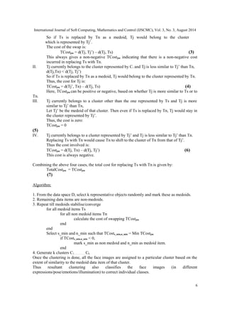 International Journal of Soft Computing, Mathematics and Control (IJSCMC), Vol. 3, No. 3, August 2014 
So if Ts is replaced by Tn as a medoid, Tj would belong to the cluster 
which is represented by Tj’. 
The cost of the swap is: 
TCostjsn = d(Tj, Tj’) – d(Tj, Ts) (3) 
This always gives a non-negative TCostjsn indicating that there is a non-negative cost 
incurred in replacing Ts with Tn. 
II. Tj currently belongs to the cluster represented by Ci and Tj is less similar to Tj’ than Tn, 
d(Tj,Tn) < d(Tj, Tj’) 
So if Ts is replaced by Tn as a medoid, Tj would belong to the cluster represented by Tn. 
Thus, the cost for Tj is: 
TCostjsn = d(Tj’, Tn) – d(Tj, Ts) (4) 
Here, TCostjsn can be positive or negative, based on whether Tj is more similar to Ts or to 
Tn. 
III. Tj currently belongs to a cluster other than the one represented by Ts and Tj is more 
similar to Tj’ than Tn, 
Let Tj’ be the medoid of that cluster. Then even if Ts is replaced by Tn, Tj would stay in 
the cluster represented by Tj’. 
Thus, the cost is zero: 
TCostjsn = 0 
(5) 
IV. Tj currently belongs to a cluster represented by Tj’ and Tj is less similar to Tj’ than Tn. 
Replacing Ts with Tn would cause Tn to shift to the cluster of Tn from that of Tj’. 
Thus the cost involved is: 
TCostjsn = d(Tj, Tn) – d(Tj, Tj’) (6) 
This cost is always negative. 
Combining the above four cases, the total cost for replacing Ts with Tn is given by: 
TotalCostjsn = TCostjsn 
(7) 
Algorithm: 
1. From the data space D, select k representative objects randomly and mark these as medoids. 
2. Remaining data items are non-medoids. 
3. Repeat till medoids stabilise/converge 
for all medoid items Ts 
for all non medoid items Tn 
calculate the cost of swapping TCostjsn 
end 
end 
Select s_min and n_min such that TCosts_min,n_min = Min TCostjsn 
if TCosts_min,n_min < 0, 
mark s_min as non medoid and n_min as medoid item. 
end 
4. Generate k clusters C1………….. Ck. 
Once the clustering is done, all the face images are assigned to a particular cluster based on the 
extent of similarity to the medoid data item of that cluster. 
Thus resultant clustering also classifies the face images (in different 
expressions/pose/emotions/illumination) to correct individual classes. 
6 
 