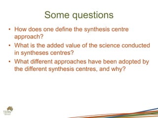 Some questions
• How does one define the synthesis centre
approach?
• What is the added value of the science conducted
in syntheses centres?
• What different approaches have been adopted by
the different synthesis centres, and why?
 