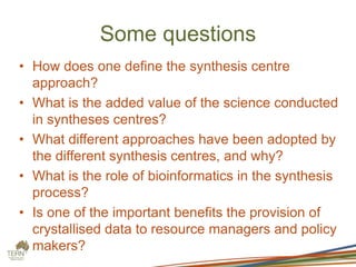 Some questions
• How does one define the synthesis centre
approach?
• What is the added value of the science conducted
in syntheses centres?
• What different approaches have been adopted by
the different synthesis centres, and why?
• What is the role of bioinformatics in the synthesis
process?
• Is one of the important benefits the provision of
crystallised data to resource managers and policy
makers?
 