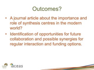 Outcomes?
• A journal article about the importance and
role of synthesis centres in the modern
world?
• Identification of opportunities for future
collaboration and possible synergies for
regular interaction and funding options.
 