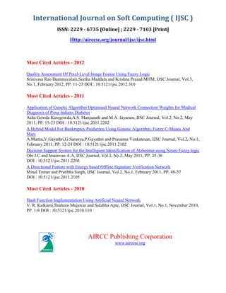 International Journal on Soft Computing ( IJSC )
ISSN: 2229 - 6735 [Online] ; 2229 - 7103 [Print]
Http://airccse.org/journal/ijsc/ijsc.html

Most Cited Articles - 2012
Quality Assessment Of Pixel-Level Image Fusion Using Fuzzy Logic
Srinivasa Rao Dammavalam,Seetha Maddala and Krishna Prasad MHM, IJSC Journal, Vol.3,
No.1, February 2012, PP. 11-23 DOI : 10.5121/ijsc.2012.310

Most Cited Articles - 2011
Application of Genetic Algorithm Optimized Neural Network Connection Weights for Medical
Diagnosis of Pima Indians Diabetes
Asha Gowda Karegowda,A.S. Manjunath and M.A. Jayaram, IJSC Journal, Vol.2, No.2, May
2011, PP. 15-23 DOI : 10.5121/ijsc.2011.2202
A Hybrid Model For Bankruptcy Prediction Using Genetic Algorithm, Fuzzy C-Means And
Mars
A.Martin,V.Gayathri,G.Saranya,P.Gayathri and Prasanna Venkatesan, IJSC Journal, Vol.2, No.1,
February 2011, PP. 12-24 DOI : 10.5121/ijsc.2011.2102
Decision Support System for the Intelligient Identification of Alzheimer using Neuro Fuzzy logic
Obi J.C and Imainvan A.A, IJSC Journal, Vol.2, No.2, May 2011, PP. 25-38
DOI : 10.5121/ijsc.2011.2203
A Directional Feature with Energy based Offline Signature Verification Network
Minal Tomar and Pratibha Singh, IJSC Journal, Vol.2, No.1, February 2011, PP. 48-57
DOI : 10.5121/ijsc.2011.2105

Most Cited Articles - 2010
Hash Function Implementation Using Artificial Neural Network
V. R. Kulkarni,Shaheen Mujawar and Sulabha Apte, IJSC Journal, Vol.1, No.1, November 2010,
PP. 1-8 DOI : 10.5121/ijsc.2010.110

AIRCC Publishing Corporation
www.airccse.org

 