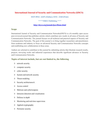 International Journal of Security and Communication Networks (IJSCS)
ISSN 0924 - 624N (Online); 0152 - 2160 (Print)
*****FREE Publishing ****
http://skycs.org/jounals/ijscs/Home.html
Scope
International Journal of Security and Communication Networks(IJSCS) is a bi monthly open access
peer-reviewed journal that publishes articles which contribute new results in all areas of Security and
Communication Networks. The journal focuses on all technical and practical aspects of Security and
Communication Networks. The goal of this journal is to bring together researchers and practitioners
from academia and industry to focus on advanced Security and Communication Networks concepts
and establishing new collaborations in these areas.
Authors are solicited to contribute to this journal by submitting articles that illustrate research results,
projects, surveying works and industrial experiences that describe significant advances in Security
and Communication Networks.
Topics of interest include, but are not limited to, the following
 network security
 computer security
 cyber security
 System and network security
 Threat modeling
 Security architecturesA
 Access control
 Malware and cyberweapons
 Intrusion detection and visualization
 Defense in depth
 Monitoring and real-time supervision
 Applied cryptography
 Perimeter security
 