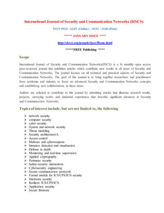 International Journal of Security and Communication Networks (IJSCS)
ISSN 0924 - 624N (Online) ; 0152 - 2160 (Print)
***** JANUARY ISSUE ****
http://skycs.org/jounals/ijscs/Home.html
*****FREE Publishing ****
Scope
International Journal of Security and Communication Networks(IJSCS) is a bi monthly open access
peer-reviewed journal that publishes articles which contribute new results in all areas of Security and
Communication Networks. The journal focuses on all technical and practical aspects of Security and
Communication Networks. The goal of this journal is to bring together researchers and practitioners
from academia and industry to focus on advanced Security and Communication Networks concepts
and establishing new collaborations in these areas.
Authors are solicited to contribute to this journal by submitting articles that illustrate research results,
projects, surveying works and industrial experiences that describe significant advances in Security
and Communication Networks.
Topics of interest include, but are not limited to, the following
 network security
 computer security
 cyber security
 System and network security
 Threat modeling
 Security architecturesA
 Access control
 Malware and cyberweapons
 Intrusion detection and visualization
 Defense in depth
 Monitoring and real-time supervision
 Applied cryptography
 Perimeter security
 Safety-security interactions
 Cybersecurity engineering
 Secure communication protocols
 Formal models for ICS/CPS/ICN security
 Hardware security
 Resilient ICS/CPS/ICN
 Application security
 Secure firmware
 