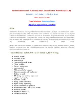 International Journal of Security and Communication Networks (IJSCS)
ISSN 0924 - 624N (Online) ; 0152 - 2160 (Print)
***** June Issue ****
Paper Submission: Submission System
http://skycs.org/jounals/ijscs/Home.html
Scope
International Journal of Security and Communication Networks (IJSCS) is a bi monthly open access
peer-reviewed journal that publishes articles which contribute new results in all areas of Security and
Communication Networks. The journal focuses on all technical and practical aspects of Security and
Communication Networks. The goal of this journal is to bring together researchers and practitioners
from academia and industry to focus on advanced Security and Communication Networks concepts
and establishing new collaborations in these areas.
Authors are solicited to contribute to this journal by submitting articles that illustrate research results,
projects, surveying works and industrial experiences that describe significant advances in Security
and Communication Networks. .
Topics of interest include, but are not limited to, the following
 network security
 computer security
 cyber security
 System and network security
 Threat modeling
 Security architectures
 Access control
 Malware and cyber weapons
 Intrusion detection and visualization
 Defense in depth
 Monitoring and real-time supervision
 Applied cryptography
 Perimeter security
 Safety-security interactions
 Cyber security engineering
 Secure communication protocols
 Formal models for ICS/CPS/ICN security
 Hardware security
 Resilient ICS/CPS/ICN
 Application security
 