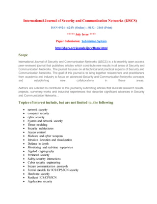 International Journal of Security and Communication Networks (IJSCS)
ISSN 0924 - 624N (Online) ; 0152 - 2160 (Print)
***** July Issue ****
Paper Submission: Submission System
http://skycs.org/jounals/ijscs/Home.html
Scope
International Journal of Security and Communication Networks (IJSCS) is a bi monthly open access
peer-reviewed journal that publishes articles which contribute new results in all areas of Security and
Communication Networks. The journal focuses on all technical and practical aspects of Security and
Communication Networks. The goal of this journal is to bring together researchers and practitioners
from academia and industry to focus on advanced Security and Communication Networks concepts
and establishing new collaborations in these areas.
Authors are solicited to contribute to this journal by submitting articles that illustrate research results,
projects, surveying works and industrial experiences that describe significant advances in Security
and Communication Networks. .
Topics of interest include, but are not limited to, the following
 network security
 computer security
 cyber security
 System and network security
 Threat modeling
 Security architectures
 Access control
 Malware and cyber weapons
 Intrusion detection and visualization
 Defense in depth
 Monitoring and real-time supervision
 Applied cryptography
 Perimeter security
 Safety-security interactions
 Cyber security engineering
 Secure communication protocols
 Formal models for ICS/CPS/ICN security
 Hardware security
 Resilient ICS/CPS/ICN
 Application security
 