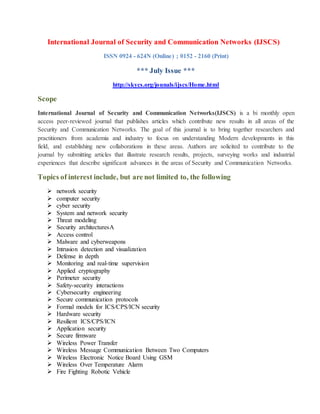International Journal of Security and Communication Networks (IJSCS)
ISSN 0924 - 624N (Online) ; 0152 - 2160 (Print)
*** July Issue ***
http://skycs.org/jounals/ijscs/Home.html
Scope
International Journal of Security and Communication Networks(IJSCS) is a bi monthly open
access peer-reviewed journal that publishes articles which contribute new results in all areas of the
Security and Communication Networks. The goal of this journal is to bring together researchers and
practitioners from academia and industry to focus on understanding Modern developments in this
field, and establishing new collaborations in these areas. Authors are solicited to contribute to the
journal by submitting articles that illustrate research results, projects, surveying works and industrial
experiences that describe significant advances in the areas of Security and Communication Networks.
Topics of interest include, but are not limited to, the following
 network security
 computer security
 cyber security
 System and network security
 Threat modeling
 Security architecturesA
 Access control
 Malware and cyberweapons
 Intrusion detection and visualization
 Defense in depth
 Monitoring and real-time supervision
 Applied cryptography
 Perimeter security
 Safety-security interactions
 Cybersecurity engineering
 Secure communication protocols
 Formal models for ICS/CPS/ICN security
 Hardware security
 Resilient ICS/CPS/ICN
 Application security
 Secure firmware
 Wireless Power Transfer
 Wireless Message Communication Between Two Computers
 Wireless Electronic Notice Board Using GSM
 Wireless Over Temperature Alarm
 Fire Fighting Robotic Vehicle
 