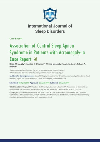 Case Report
Association of Central Sleep Apnea
Syndrome in Patients with Acromegaly: a
Case Report -
Doaa M. Magdy1
*, Lamiaa H. Shaaban1
, Ahmed Metwally1
, Sarah Hashem1
, Reham A.
Ibrahim2
1
Department of Chest Diseases, Faculty of Medicine, Assuit University, Egypt
2
Phoniatrics Unit- Ear Nose and Throat Department, Assuit University, Egypt
*Address for Correspondence: Doaa M. Magdy, Department of Chest Diseases, Faculty of Medicine, Assuit
University, Egypt, Tel: + 010-062-610-10; E-mail:
Submitted: 08 April 2019; Approved: 26 April 2019; Published: 29 April 2019
Cite this article: Magdy DM, Shaaban LH, Metwally A, Hashem S, Ibrahim RA. Association of Central Sleep
Apnea Syndrome in Patients with Acromegaly: a Case Report. Int J Sleep Disord. 2019;2(1): 001-004.
Copyright: © 2019 Magdy DM, et al. This is an open access article distributed under the Creative
Commons Attribution License, which permits unrestricted use, distribution, and reproduction in any
medium, provided the original work is properly cited.
International Journal of
Sleep Disorders
 
