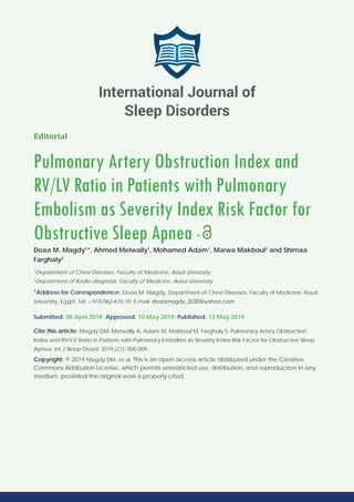 Editorial
Pulmonary Artery Obstruction Index and
RV/LV Ratio in Patients with Pulmonary
Embolism as Severity Index Risk Factor for
Obstructive Sleep Apnea -
Doaa M. Magdy1
*, Ahmed Metwally1
, Mohamed Adam1
, Marwa Makboul2
and Shimaa
Farghaly2
1
Department of Chest Diseases, Faculty of Medicine, Assuit University
2
Department of Radio diagnosis, Faculty of Medicine, Assiut University
*Address for Correspondence: Doaa M. Magdy, Department of Chest Diseases, Faculty of Medicine, Assuit
University, Egypt, Tel: + 010-062-610-10; E-mail:
Submitted: 08 April 2019; Approved: 10 May 2019; Published: 13 May 2019
Cite this article: Magdy DM, Metwally A, Adam M, Makboul M, Farghaly S. Pulmonary Artery Obstruction
Index and RV/LV Ratio in Patients with Pulmonary Embolism as Severity Index Risk Factor for Obstructive Sleep
Apnea. Int J Sleep Disord. 2019;2(1): 005-009.
Copyright: © 2019 Magdy DM, et al. This is an open access article distributed under the Creative
Commons Attribution License, which permits unrestricted use, distribution, and reproduction in any
medium, provided the original work is properly cited.
International Journal of
Sleep Disorders
 